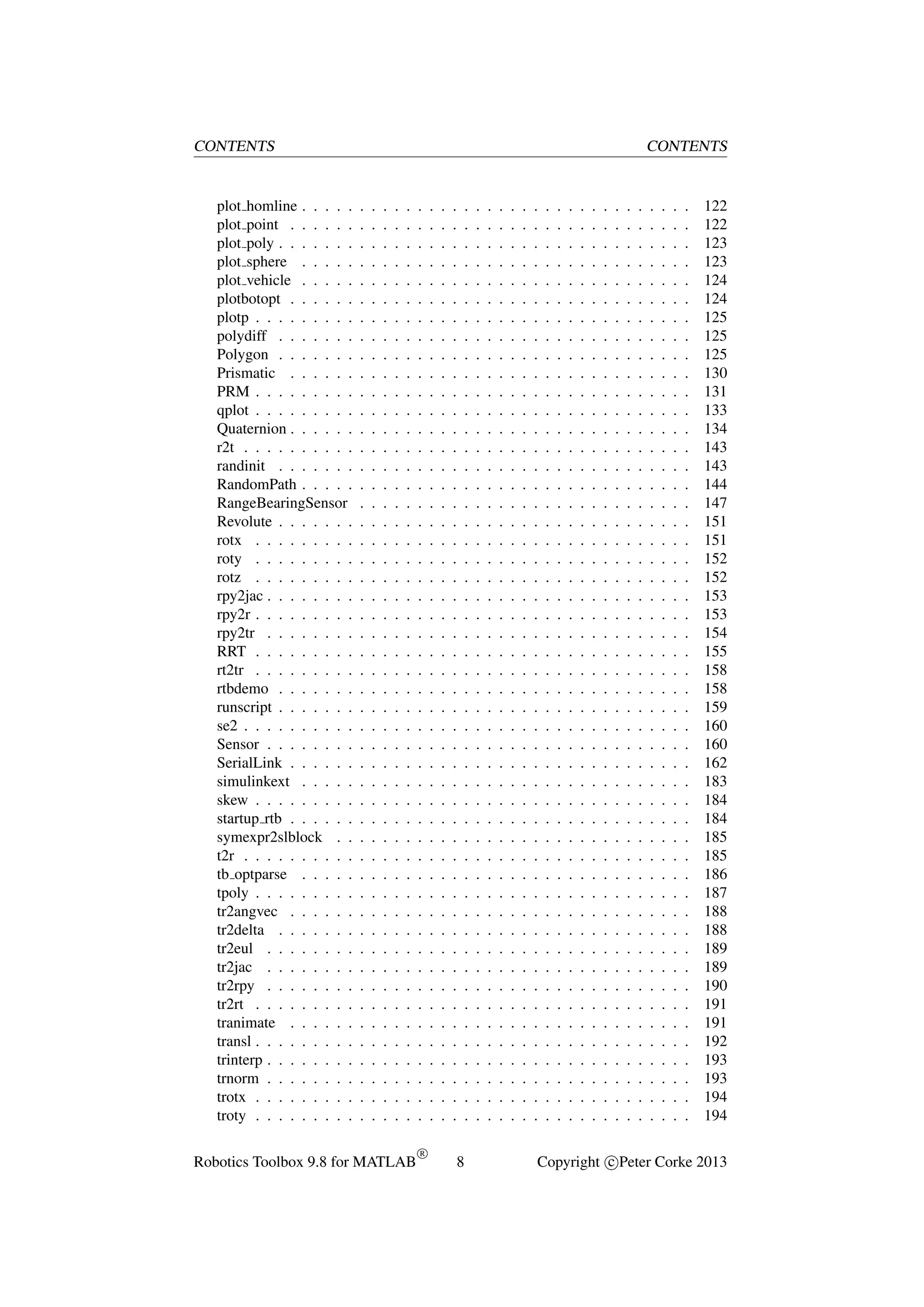 CONTENTS

plot homline . . . . .
plot point . . . . . .
plot poly . . . . . . .
plot sphere . . . . .
plot vehicle . . . . .
plotbotopt . . . . . .
plotp . . . . . . . . .
polydiff . . . . . . .
Polygon . . . . . . .
Prismatic . . . . . .
PRM . . . . . . . . .
qplot . . . . . . . . .
Quaternion . . . . . .
r2t . . . . . . . . . .
randinit . . . . . . .
RandomPath . . . . .
RangeBearingSensor
Revolute . . . . . . .
rotx . . . . . . . . .
roty . . . . . . . . .
rotz . . . . . . . . .
rpy2jac . . . . . . . .
rpy2r . . . . . . . . .
rpy2tr . . . . . . . .
RRT . . . . . . . . .
rt2tr . . . . . . . . .
rtbdemo . . . . . . .
runscript . . . . . . .
se2 . . . . . . . . . .
Sensor . . . . . . . .
SerialLink . . . . . .
simulinkext . . . . .
skew . . . . . . . . .
startup rtb . . . . . .
symexpr2slblock . .
t2r . . . . . . . . . .
tb optparse . . . . .
tpoly . . . . . . . . .
tr2angvec . . . . . .
tr2delta . . . . . . .
tr2eul . . . . . . . .
tr2jac . . . . . . . .
tr2rpy . . . . . . . .
tr2rt . . . . . . . . .
tranimate . . . . . .
transl . . . . . . . . .
trinterp . . . . . . . .
trnorm . . . . . . . .
trotx . . . . . . . . .
troty . . . . . . . . .

CONTENTS

.
.
.
.
.
.
.
.
.
.
.
.
.
.
.
.
.
.
.
.
.
.
.
.
.
.
.
.
.
.
.
.
.
.
.
.
.
.
.
.
.
.
.
.
.
.
.
.
.
.

.
.
.
.
.
.
.
.
.
.
.
.
.
.
.
.
.
.
.
.
.
.
.
.
.
.
.
.
.
.
.
.
.
.
.
.
.
.
.
.
.
.
.
.
.
.
.
.
.
.

.
.
.
.
.
.
.
.
.
.
.
.
.
.
.
.
.
.
.
.
.
.
.
.
.
.
.
.
.
.
.
.
.
.
.
.
.
.
.
.
.
.
.
.
.
.
.
.
.
.

.
.
.
.
.
.
.
.
.
.
.
.
.
.
.
.
.
.
.
.
.
.
.
.
.
.
.
.
.
.
.
.
.
.
.
.
.
.
.
.
.
.
.
.
.
.
.
.
.
.

.
.
.
.
.
.
.
.
.
.
.
.
.
.
.
.
.
.
.
.
.
.
.
.
.
.
.
.
.
.
.
.
.
.
.
.
.
.
.
.
.
.
.
.
.
.
.
.
.
.

Robotics Toolbox 9.8 for MATLAB

.
.
.
.
.
.
.
.
.
.
.
.
.
.
.
.
.
.
.
.
.
.
.
.
.
.
.
.
.
.
.
.
.
.
.
.
.
.
.
.
.
.
.
.
.
.
.
.
.
.
R

.
.
.
.
.
.
.
.
.
.
.
.
.
.
.
.
.
.
.
.
.
.
.
.
.
.
.
.
.
.
.
.
.
.
.
.
.
.
.
.
.
.
.
.
.
.
.
.
.
.

.
.
.
.
.
.
.
.
.
.
.
.
.
.
.
.
.
.
.
.
.
.
.
.
.
.
.
.
.
.
.
.
.
.
.
.
.
.
.
.
.
.
.
.
.
.
.
.
.
.

.
.
.
.
.
.
.
.
.
.
.
.
.
.
.
.
.
.
.
.
.
.
.
.
.
.
.
.
.
.
.
.
.
.
.
.
.
.
.
.
.
.
.
.
.
.
.
.
.
.

.
.
.
.
.
.
.
.
.
.
.
.
.
.
.
.
.
.
.
.
.
.
.
.
.
.
.
.
.
.
.
.
.
.
.
.
.
.
.
.
.
.
.
.
.
.
.
.
.
.
8

.
.
.
.
.
.
.
.
.
.
.
.
.
.
.
.
.
.
.
.
.
.
.
.
.
.
.
.
.
.
.
.
.
.
.
.
.
.
.
.
.
.
.
.
.
.
.
.
.
.

.
.
.
.
.
.
.
.
.
.
.
.
.
.
.
.
.
.
.
.
.
.
.
.
.
.
.
.
.
.
.
.
.
.
.
.
.
.
.
.
.
.
.
.
.
.
.
.
.
.

.
.
.
.
.
.
.
.
.
.
.
.
.
.
.
.
.
.
.
.
.
.
.
.
.
.
.
.
.
.
.
.
.
.
.
.
.
.
.
.
.
.
.
.
.
.
.
.
.
.

.
.
.
.
.
.
.
.
.
.
.
.
.
.
.
.
.
.
.
.
.
.
.
.
.
.
.
.
.
.
.
.
.
.
.
.
.
.
.
.
.
.
.
.
.
.
.
.
.
.

.
.
.
.
.
.
.
.
.
.
.
.
.
.
.
.
.
.
.
.
.
.
.
.
.
.
.
.
.
.
.
.
.
.
.
.
.
.
.
.
.
.
.
.
.
.
.
.
.
.

.
.
.
.
.
.
.
.
.
.
.
.
.
.
.
.
.
.
.
.
.
.
.
.
.
.
.
.
.
.
.
.
.
.
.
.
.
.
.
.
.
.
.
.
.
.
.
.
.
.

.
.
.
.
.
.
.
.
.
.
.
.
.
.
.
.
.
.
.
.
.
.
.
.
.
.
.
.
.
.
.
.
.
.
.
.
.
.
.
.
.
.
.
.
.
.
.
.
.
.

.
.
.
.
.
.
.
.
.
.
.
.
.
.
.
.
.
.
.
.
.
.
.
.
.
.
.
.
.
.
.
.
.
.
.
.
.
.
.
.
.
.
.
.
.
.
.
.
.
.

.
.
.
.
.
.
.
.
.
.
.
.
.
.
.
.
.
.
.
.
.
.
.
.
.
.
.
.
.
.
.
.
.
.
.
.
.
.
.
.
.
.
.
.
.
.
.
.
.
.

.
.
.
.
.
.
.
.
.
.
.
.
.
.
.
.
.
.
.
.
.
.
.
.
.
.
.
.
.
.
.
.
.
.
.
.
.
.
.
.
.
.
.
.
.
.
.
.
.
.

.
.
.
.
.
.
.
.
.
.
.
.
.
.
.
.
.
.
.
.
.
.
.
.
.
.
.
.
.
.
.
.
.
.
.
.
.
.
.
.
.
.
.
.
.
.
.
.
.
.

.
.
.
.
.
.
.
.
.
.
.
.
.
.
.
.
.
.
.
.
.
.
.
.
.
.
.
.
.
.
.
.
.
.
.
.
.
.
.
.
.
.
.
.
.
.
.
.
.
.

.
.
.
.
.
.
.
.
.
.
.
.
.
.
.
.
.
.
.
.
.
.
.
.
.
.
.
.
.
.
.
.
.
.
.
.
.
.
.
.
.
.
.
.
.
.
.
.
.
.

.
.
.
.
.
.
.
.
.
.
.
.
.
.
.
.
.
.
.
.
.
.
.
.
.
.
.
.
.
.
.
.
.
.
.
.
.
.
.
.
.
.
.
.
.
.
.
.
.
.

.
.
.
.
.
.
.
.
.
.
.
.
.
.
.
.
.
.
.
.
.
.
.
.
.
.
.
.
.
.
.
.
.
.
.
.
.
.
.
.
.
.
.
.
.
.
.
.
.
.

.
.
.
.
.
.
.
.
.
.
.
.
.
.
.
.
.
.
.
.
.
.
.
.
.
.
.
.
.
.
.
.
.
.
.
.
.
.
.
.
.
.
.
.
.
.
.
.
.
.

.
.
.
.
.
.
.
.
.
.
.
.
.
.
.
.
.
.
.
.
.
.
.
.
.
.
.
.
.
.
.
.
.
.
.
.
.
.
.
.
.
.
.
.
.
.
.
.
.
.

.
.
.
.
.
.
.
.
.
.
.
.
.
.
.
.
.
.
.
.
.
.
.
.
.
.
.
.
.
.
.
.
.
.
.
.
.
.
.
.
.
.
.
.
.
.
.
.
.
.

.
.
.
.
.
.
.
.
.
.
.
.
.
.
.
.
.
.
.
.
.
.
.
.
.
.
.
.
.
.
.
.
.
.
.
.
.
.
.
.
.
.
.
.
.
.
.
.
.
.

122
122
123
123
124
124
125
125
125
130
131
133
134
143
143
144
147
151
151
152
152
153
153
154
155
158
158
159
160
160
162
183
184
184
185
185
186
187
188
188
189
189
190
191
191
192
193
193
194
194

Copyright c Peter Corke 2013

 