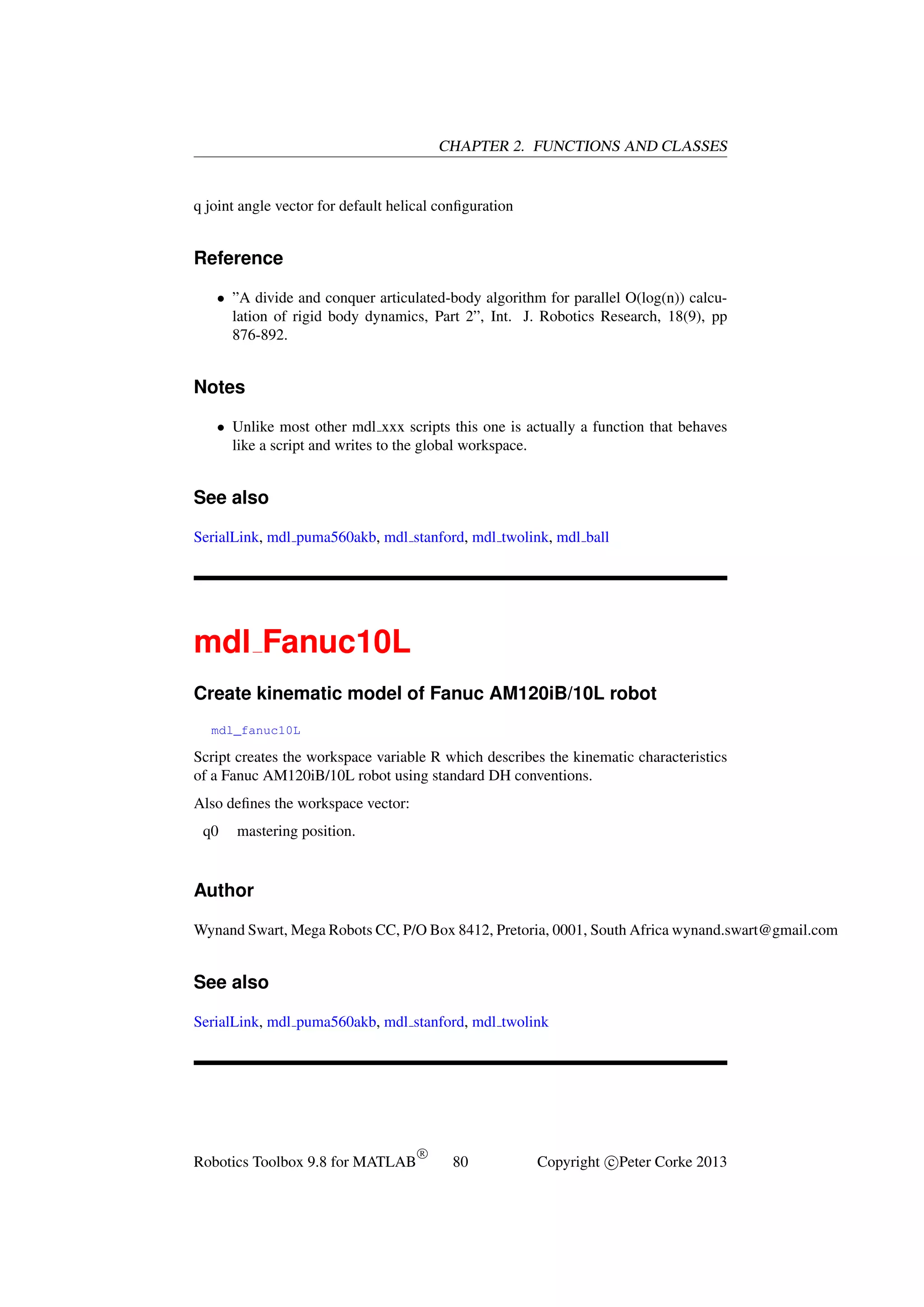 CHAPTER 2. FUNCTIONS AND CLASSES

q joint angle vector for default helical conﬁguration

Reference
• ”A divide and conquer articulated-body algorithm for parallel O(log(n)) calculation of rigid body dynamics, Part 2”, Int. J. Robotics Research, 18(9), pp
876-892.

Notes
• Unlike most other mdl xxx scripts this one is actually a function that behaves
like a script and writes to the global workspace.

See also
SerialLink, mdl puma560akb, mdl stanford, mdl twolink, mdl ball

mdl Fanuc10L
Create kinematic model of Fanuc AM120iB/10L robot
mdl_fanuc10L

Script creates the workspace variable R which describes the kinematic characteristics
of a Fanuc AM120iB/10L robot using standard DH conventions.
Also deﬁnes the workspace vector:
q0

mastering position.

Author
Wynand Swart, Mega Robots CC, P/O Box 8412, Pretoria, 0001, South Africa wynand.swart@gmail.com

See also
SerialLink, mdl puma560akb, mdl stanford, mdl twolink

Robotics Toolbox 9.8 for MATLAB

R

80

Copyright c Peter Corke 2013

 