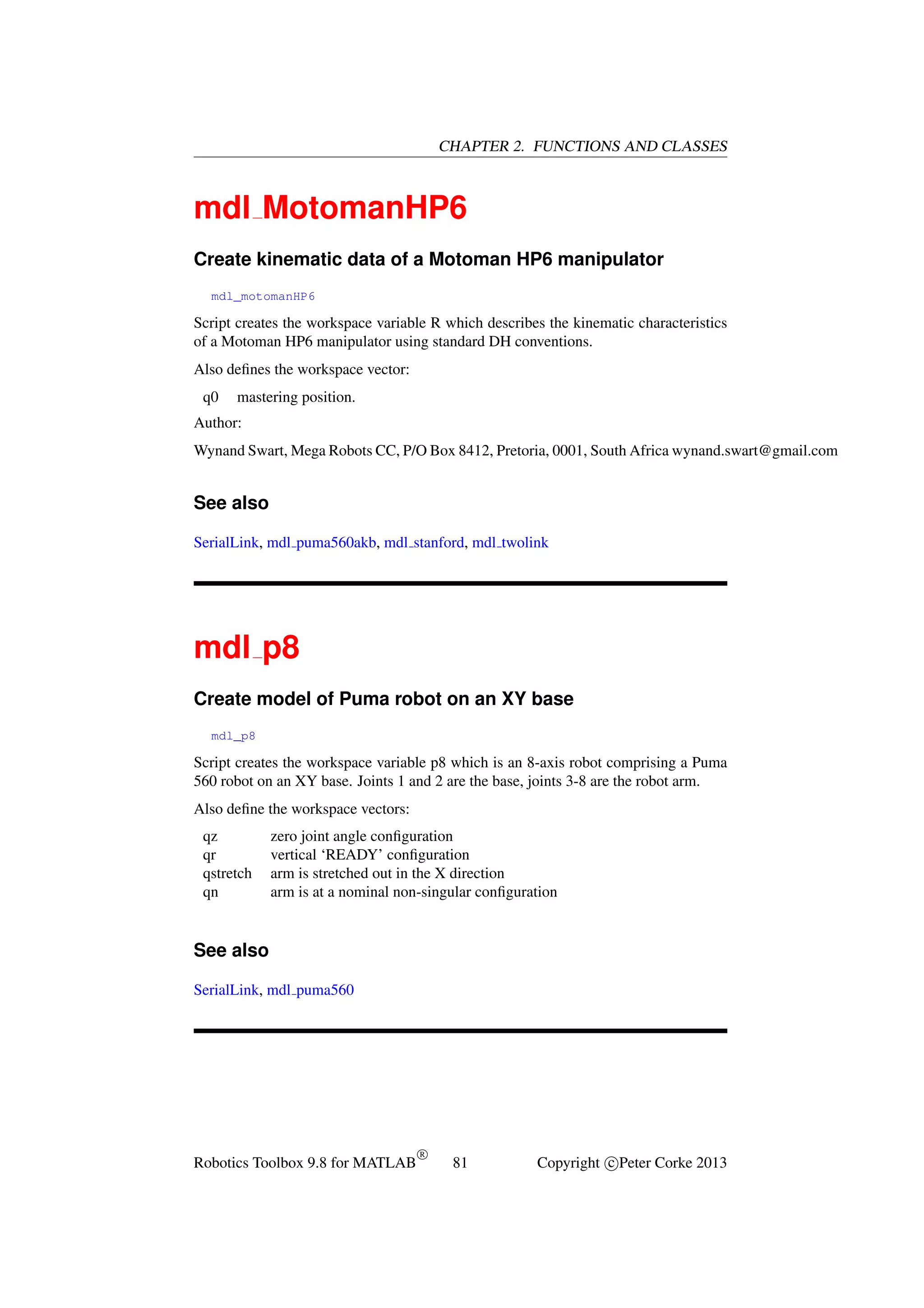 CHAPTER 2. FUNCTIONS AND CLASSES

mdl MotomanHP6
Create kinematic data of a Motoman HP6 manipulator
mdl_motomanHP6

Script creates the workspace variable R which describes the kinematic characteristics
of a Motoman HP6 manipulator using standard DH conventions.
Also deﬁnes the workspace vector:
q0

mastering position.

Author:
Wynand Swart, Mega Robots CC, P/O Box 8412, Pretoria, 0001, South Africa wynand.swart@gmail.com

See also
SerialLink, mdl puma560akb, mdl stanford, mdl twolink

mdl p8
Create model of Puma robot on an XY base
mdl_p8

Script creates the workspace variable p8 which is an 8-axis robot comprising a Puma
560 robot on an XY base. Joints 1 and 2 are the base, joints 3-8 are the robot arm.
Also deﬁne the workspace vectors:
qz
qr
qstretch
qn

zero joint angle conﬁguration
vertical ‘READY’ conﬁguration
arm is stretched out in the X direction
arm is at a nominal non-singular conﬁguration

See also
SerialLink, mdl puma560

Robotics Toolbox 9.8 for MATLAB

R

81

Copyright c Peter Corke 2013

 