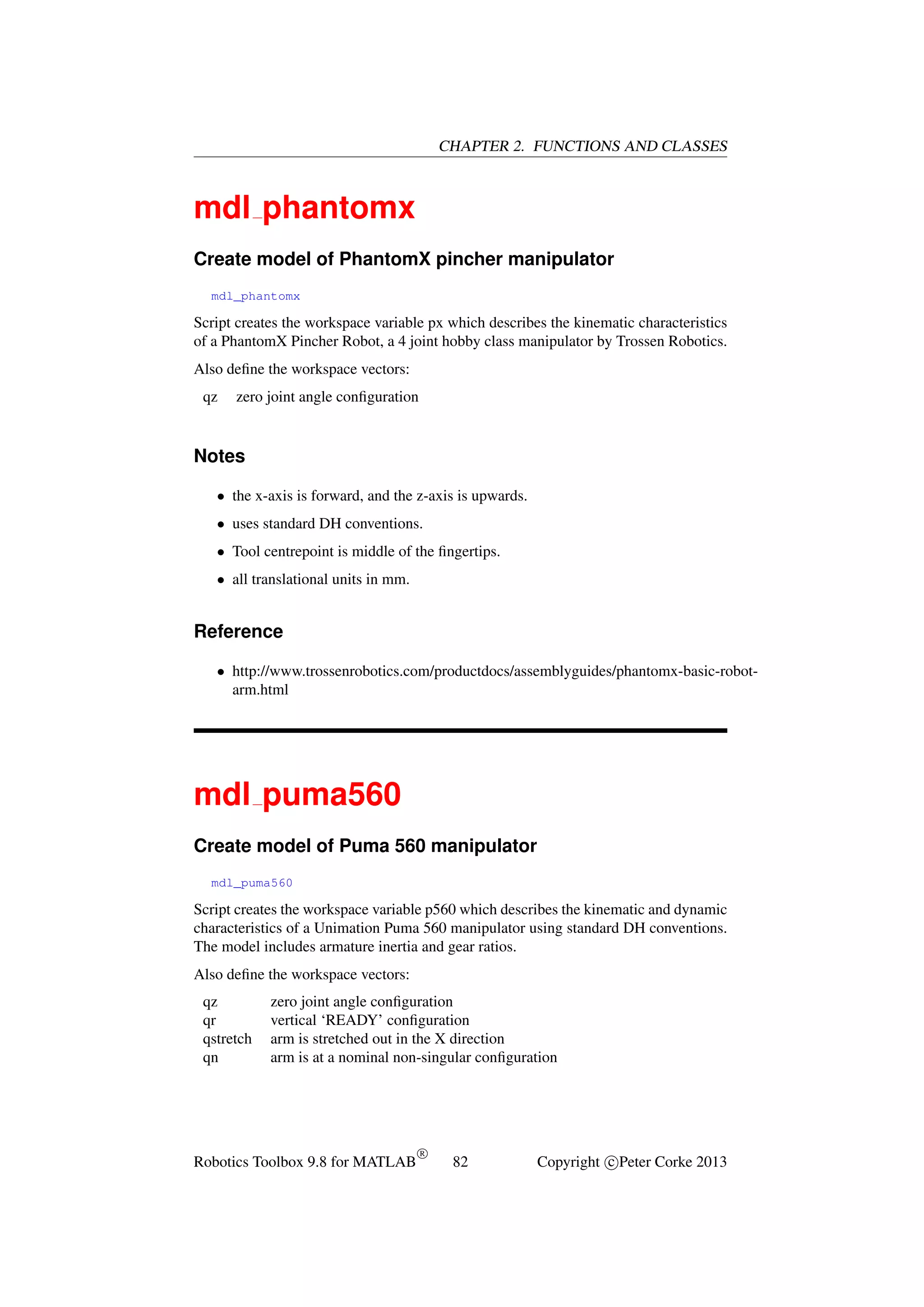 CHAPTER 2. FUNCTIONS AND CLASSES

mdl phantomx
Create model of PhantomX pincher manipulator
mdl_phantomx

Script creates the workspace variable px which describes the kinematic characteristics
of a PhantomX Pincher Robot, a 4 joint hobby class manipulator by Trossen Robotics.
Also deﬁne the workspace vectors:
qz

zero joint angle conﬁguration

Notes
• the x-axis is forward, and the z-axis is upwards.
• uses standard DH conventions.
• Tool centrepoint is middle of the ﬁngertips.
• all translational units in mm.

Reference
• http://www.trossenrobotics.com/productdocs/assemblyguides/phantomx-basic-robotarm.html

mdl puma560
Create model of Puma 560 manipulator
mdl_puma560

Script creates the workspace variable p560 which describes the kinematic and dynamic
characteristics of a Unimation Puma 560 manipulator using standard DH conventions.
The model includes armature inertia and gear ratios.
Also deﬁne the workspace vectors:
qz
qr
qstretch
qn

zero joint angle conﬁguration
vertical ‘READY’ conﬁguration
arm is stretched out in the X direction
arm is at a nominal non-singular conﬁguration

Robotics Toolbox 9.8 for MATLAB

R

82

Copyright c Peter Corke 2013

 