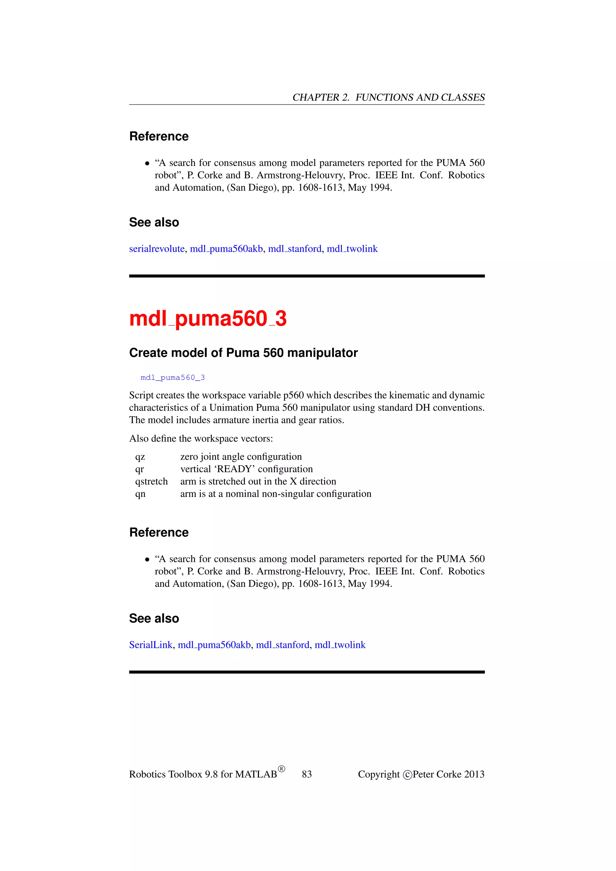 CHAPTER 2. FUNCTIONS AND CLASSES

Reference
• “A search for consensus among model parameters reported for the PUMA 560
robot”, P. Corke and B. Armstrong-Helouvry, Proc. IEEE Int. Conf. Robotics
and Automation, (San Diego), pp. 1608-1613, May 1994.

See also
serialrevolute, mdl puma560akb, mdl stanford, mdl twolink

mdl puma560 3
Create model of Puma 560 manipulator
mdl_puma560_3

Script creates the workspace variable p560 which describes the kinematic and dynamic
characteristics of a Unimation Puma 560 manipulator using standard DH conventions.
The model includes armature inertia and gear ratios.
Also deﬁne the workspace vectors:
qz
qr
qstretch
qn

zero joint angle conﬁguration
vertical ‘READY’ conﬁguration
arm is stretched out in the X direction
arm is at a nominal non-singular conﬁguration

Reference
• “A search for consensus among model parameters reported for the PUMA 560
robot”, P. Corke and B. Armstrong-Helouvry, Proc. IEEE Int. Conf. Robotics
and Automation, (San Diego), pp. 1608-1613, May 1994.

See also
SerialLink, mdl puma560akb, mdl stanford, mdl twolink

Robotics Toolbox 9.8 for MATLAB

R

83

Copyright c Peter Corke 2013

 
