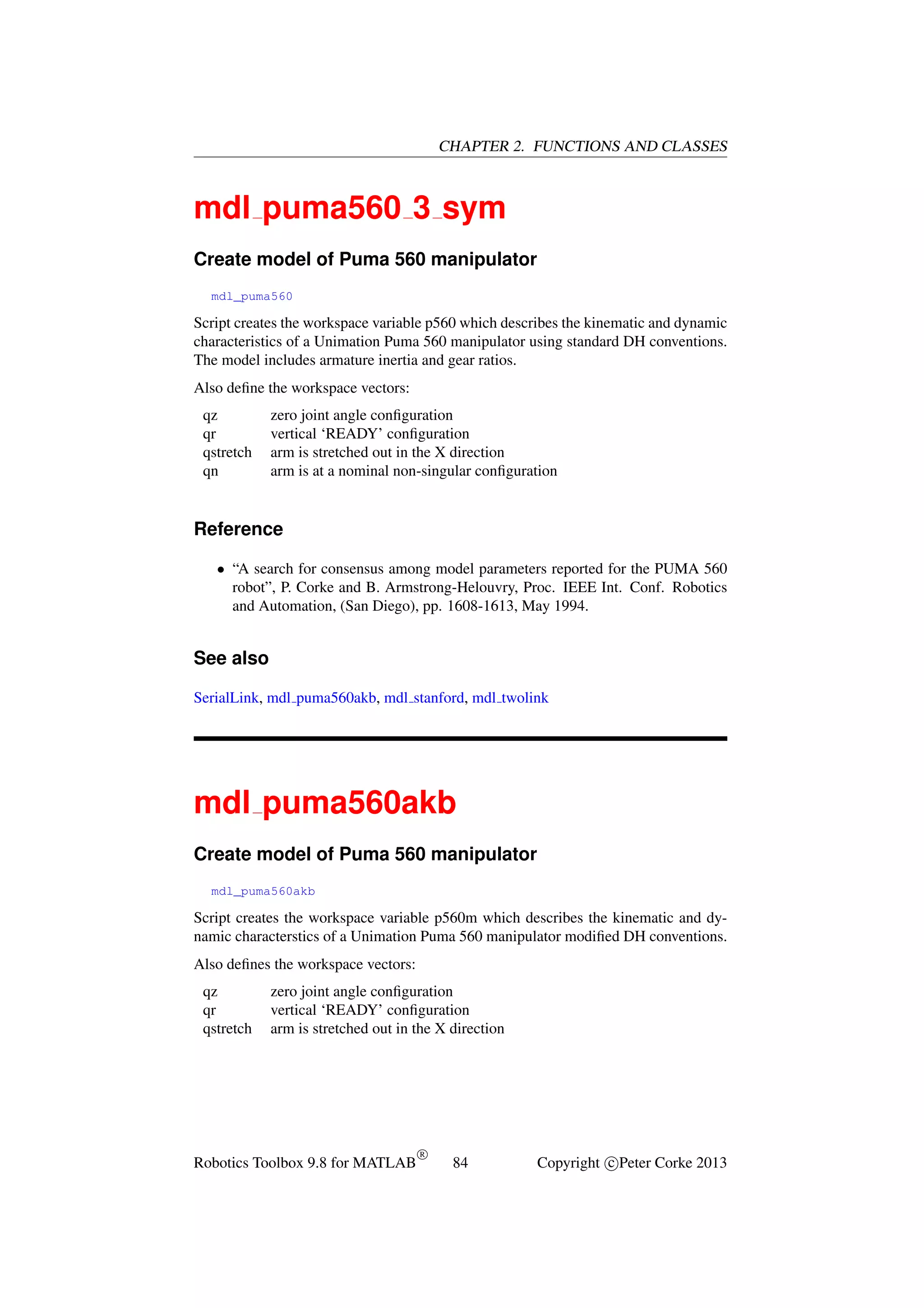 CHAPTER 2. FUNCTIONS AND CLASSES

mdl puma560 3 sym
Create model of Puma 560 manipulator
mdl_puma560

Script creates the workspace variable p560 which describes the kinematic and dynamic
characteristics of a Unimation Puma 560 manipulator using standard DH conventions.
The model includes armature inertia and gear ratios.
Also deﬁne the workspace vectors:
qz
qr
qstretch
qn

zero joint angle conﬁguration
vertical ‘READY’ conﬁguration
arm is stretched out in the X direction
arm is at a nominal non-singular conﬁguration

Reference
• “A search for consensus among model parameters reported for the PUMA 560
robot”, P. Corke and B. Armstrong-Helouvry, Proc. IEEE Int. Conf. Robotics
and Automation, (San Diego), pp. 1608-1613, May 1994.

See also
SerialLink, mdl puma560akb, mdl stanford, mdl twolink

mdl puma560akb
Create model of Puma 560 manipulator
mdl_puma560akb

Script creates the workspace variable p560m which describes the kinematic and dynamic characterstics of a Unimation Puma 560 manipulator modiﬁed DH conventions.
Also deﬁnes the workspace vectors:
qz
qr
qstretch

zero joint angle conﬁguration
vertical ‘READY’ conﬁguration
arm is stretched out in the X direction

Robotics Toolbox 9.8 for MATLAB

R

84

Copyright c Peter Corke 2013

 