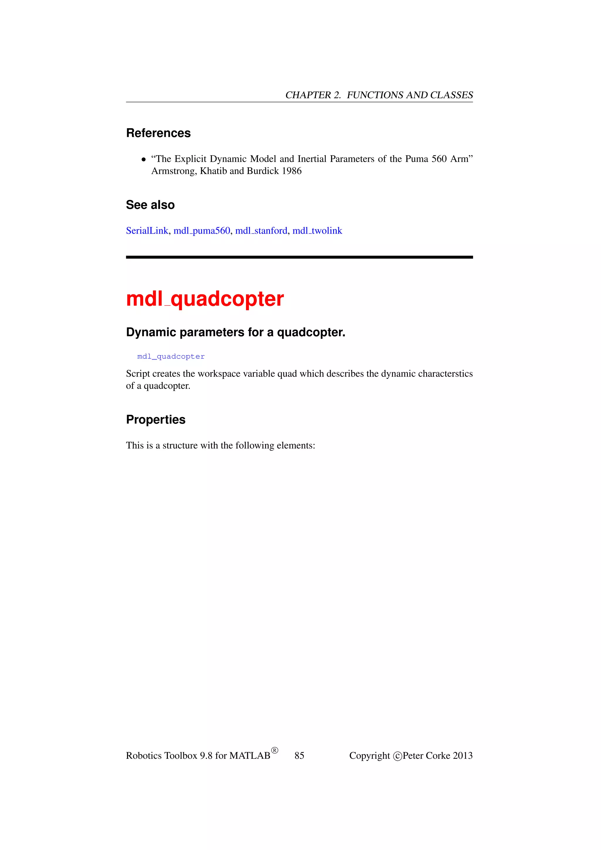 CHAPTER 2. FUNCTIONS AND CLASSES

References
• “The Explicit Dynamic Model and Inertial Parameters of the Puma 560 Arm”
Armstrong, Khatib and Burdick 1986

See also
SerialLink, mdl puma560, mdl stanford, mdl twolink

mdl quadcopter
Dynamic parameters for a quadcopter.
mdl_quadcopter

Script creates the workspace variable quad which describes the dynamic characterstics
of a quadcopter.

Properties
This is a structure with the following elements:

Robotics Toolbox 9.8 for MATLAB

R

85

Copyright c Peter Corke 2013

 