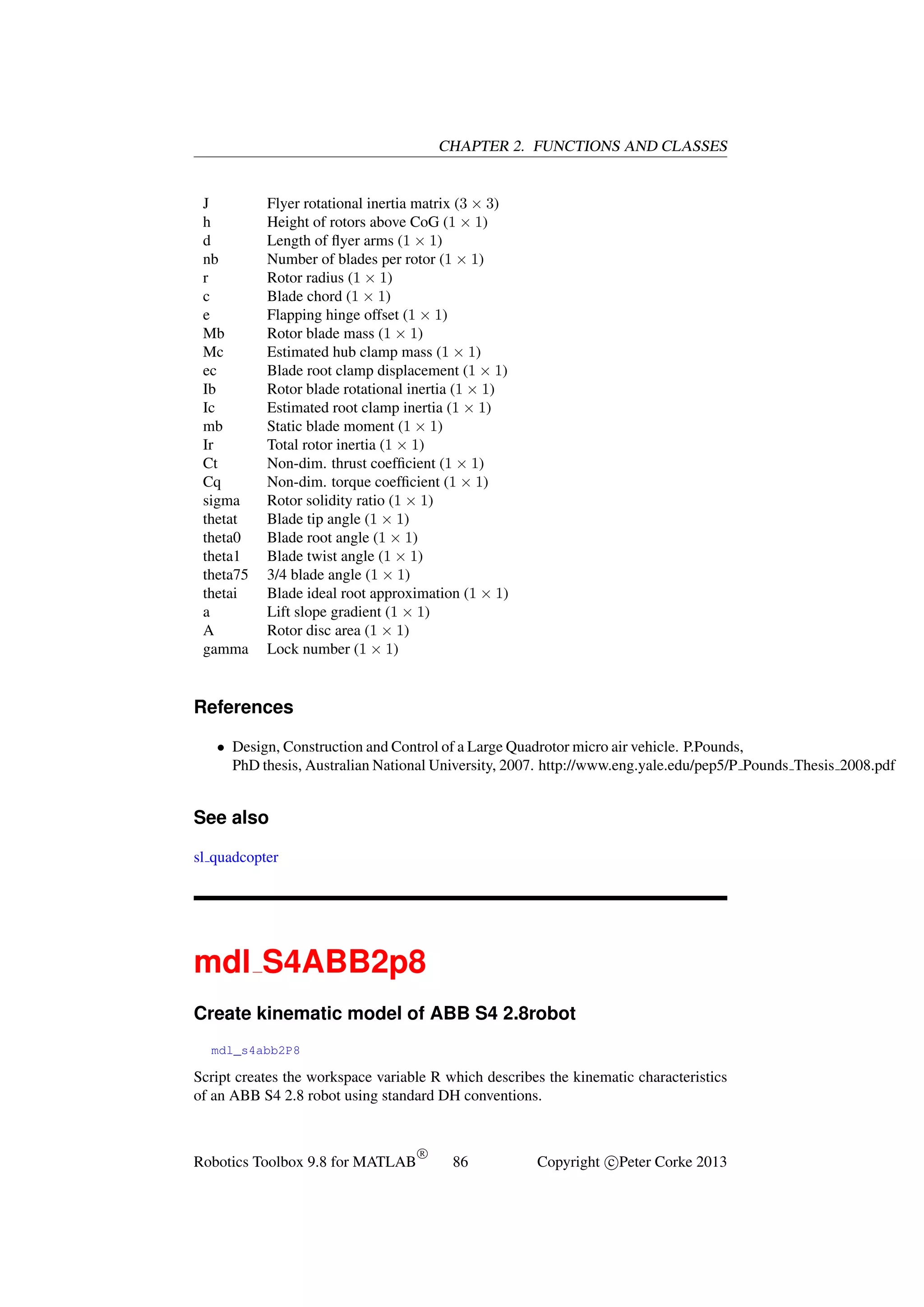 CHAPTER 2. FUNCTIONS AND CLASSES

J
h
d
nb
r
c
e
Mb
Mc
ec
Ib
Ic
mb
Ir
Ct
Cq
sigma
thetat
theta0
theta1
theta75
thetai
a
A
gamma

Flyer rotational inertia matrix (3 × 3)
Height of rotors above CoG (1 × 1)
Length of ﬂyer arms (1 × 1)
Number of blades per rotor (1 × 1)
Rotor radius (1 × 1)
Blade chord (1 × 1)
Flapping hinge offset (1 × 1)
Rotor blade mass (1 × 1)
Estimated hub clamp mass (1 × 1)
Blade root clamp displacement (1 × 1)
Rotor blade rotational inertia (1 × 1)
Estimated root clamp inertia (1 × 1)
Static blade moment (1 × 1)
Total rotor inertia (1 × 1)
Non-dim. thrust coefﬁcient (1 × 1)
Non-dim. torque coefﬁcient (1 × 1)
Rotor solidity ratio (1 × 1)
Blade tip angle (1 × 1)
Blade root angle (1 × 1)
Blade twist angle (1 × 1)
3/4 blade angle (1 × 1)
Blade ideal root approximation (1 × 1)
Lift slope gradient (1 × 1)
Rotor disc area (1 × 1)
Lock number (1 × 1)

References
• Design, Construction and Control of a Large Quadrotor micro air vehicle. P.Pounds,
PhD thesis, Australian National University, 2007. http://www.eng.yale.edu/pep5/P Pounds Thesis 2008.pdf

See also
sl quadcopter

mdl S4ABB2p8
Create kinematic model of ABB S4 2.8robot
mdl_s4abb2P8

Script creates the workspace variable R which describes the kinematic characteristics
of an ABB S4 2.8 robot using standard DH conventions.

Robotics Toolbox 9.8 for MATLAB

R

86

Copyright c Peter Corke 2013

 