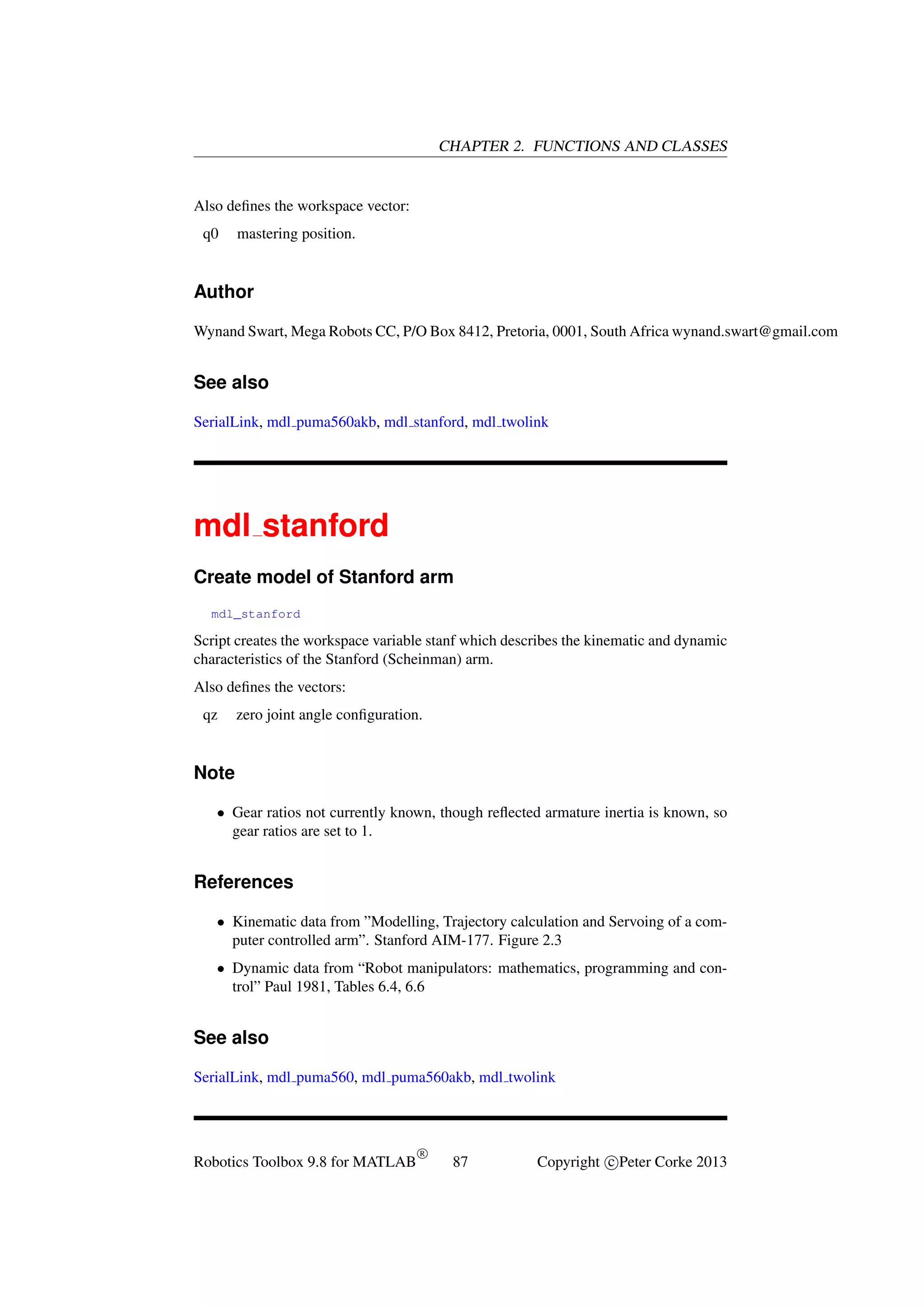 CHAPTER 2. FUNCTIONS AND CLASSES

Also deﬁnes the workspace vector:
q0

mastering position.

Author
Wynand Swart, Mega Robots CC, P/O Box 8412, Pretoria, 0001, South Africa wynand.swart@gmail.com

See also
SerialLink, mdl puma560akb, mdl stanford, mdl twolink

mdl stanford
Create model of Stanford arm
mdl_stanford

Script creates the workspace variable stanf which describes the kinematic and dynamic
characteristics of the Stanford (Scheinman) arm.
Also deﬁnes the vectors:
qz

zero joint angle conﬁguration.

Note
• Gear ratios not currently known, though reﬂected armature inertia is known, so
gear ratios are set to 1.

References
• Kinematic data from ”Modelling, Trajectory calculation and Servoing of a computer controlled arm”. Stanford AIM-177. Figure 2.3
• Dynamic data from “Robot manipulators: mathematics, programming and control” Paul 1981, Tables 6.4, 6.6

See also
SerialLink, mdl puma560, mdl puma560akb, mdl twolink

Robotics Toolbox 9.8 for MATLAB

R

87

Copyright c Peter Corke 2013

 