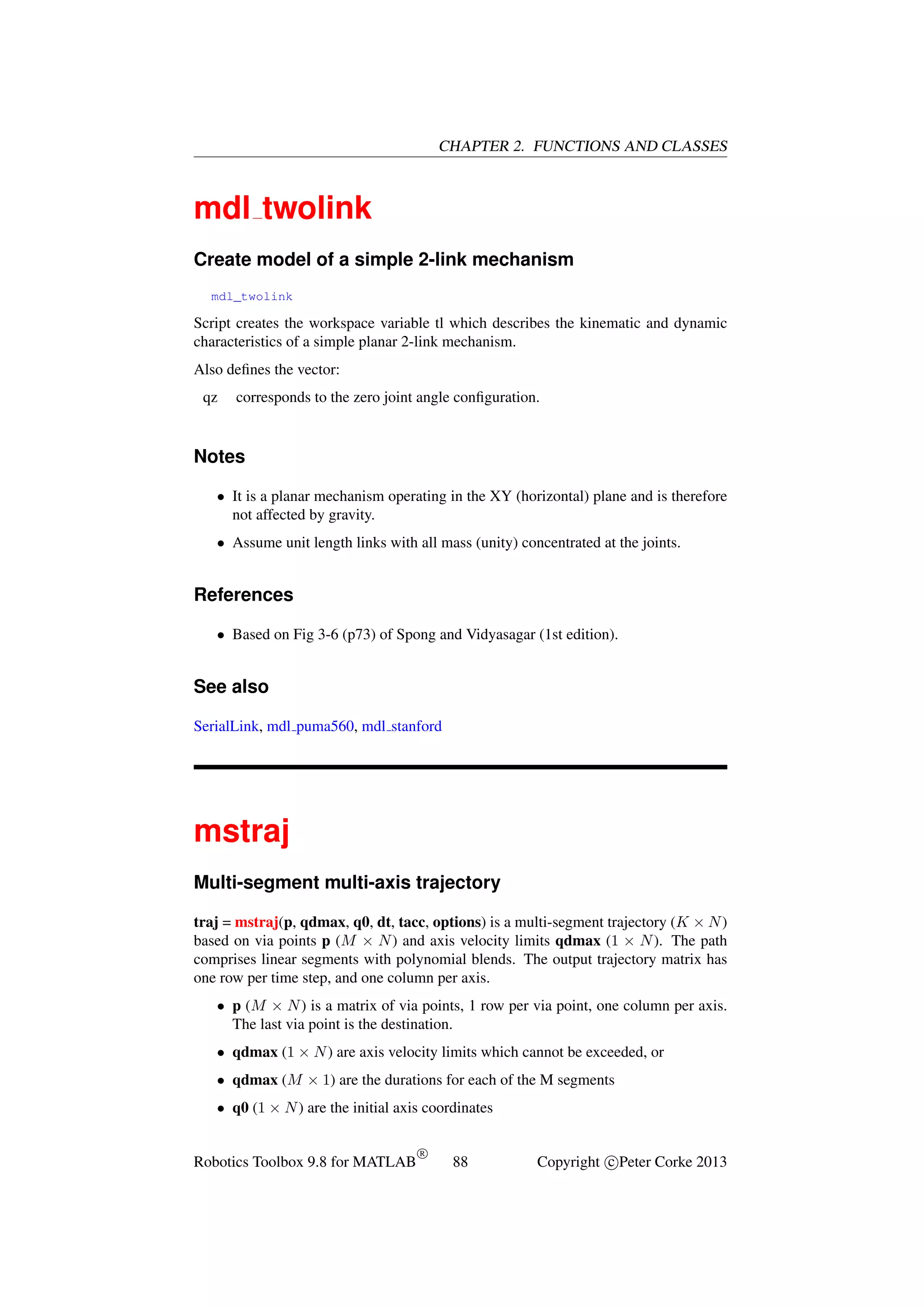 CHAPTER 2. FUNCTIONS AND CLASSES

mdl twolink
Create model of a simple 2-link mechanism
mdl_twolink

Script creates the workspace variable tl which describes the kinematic and dynamic
characteristics of a simple planar 2-link mechanism.
Also deﬁnes the vector:
qz

corresponds to the zero joint angle conﬁguration.

Notes
• It is a planar mechanism operating in the XY (horizontal) plane and is therefore
not affected by gravity.
• Assume unit length links with all mass (unity) concentrated at the joints.

References
• Based on Fig 3-6 (p73) of Spong and Vidyasagar (1st edition).

See also
SerialLink, mdl puma560, mdl stanford

mstraj
Multi-segment multi-axis trajectory
traj = mstraj(p, qdmax, q0, dt, tacc, options) is a multi-segment trajectory (K × N )
based on via points p (M × N ) and axis velocity limits qdmax (1 × N ). The path
comprises linear segments with polynomial blends. The output trajectory matrix has
one row per time step, and one column per axis.
• p (M × N ) is a matrix of via points, 1 row per via point, one column per axis.
The last via point is the destination.
• qdmax (1 × N ) are axis velocity limits which cannot be exceeded, or
• qdmax (M × 1) are the durations for each of the M segments
• q0 (1 × N ) are the initial axis coordinates

Robotics Toolbox 9.8 for MATLAB

R

88

Copyright c Peter Corke 2013

 