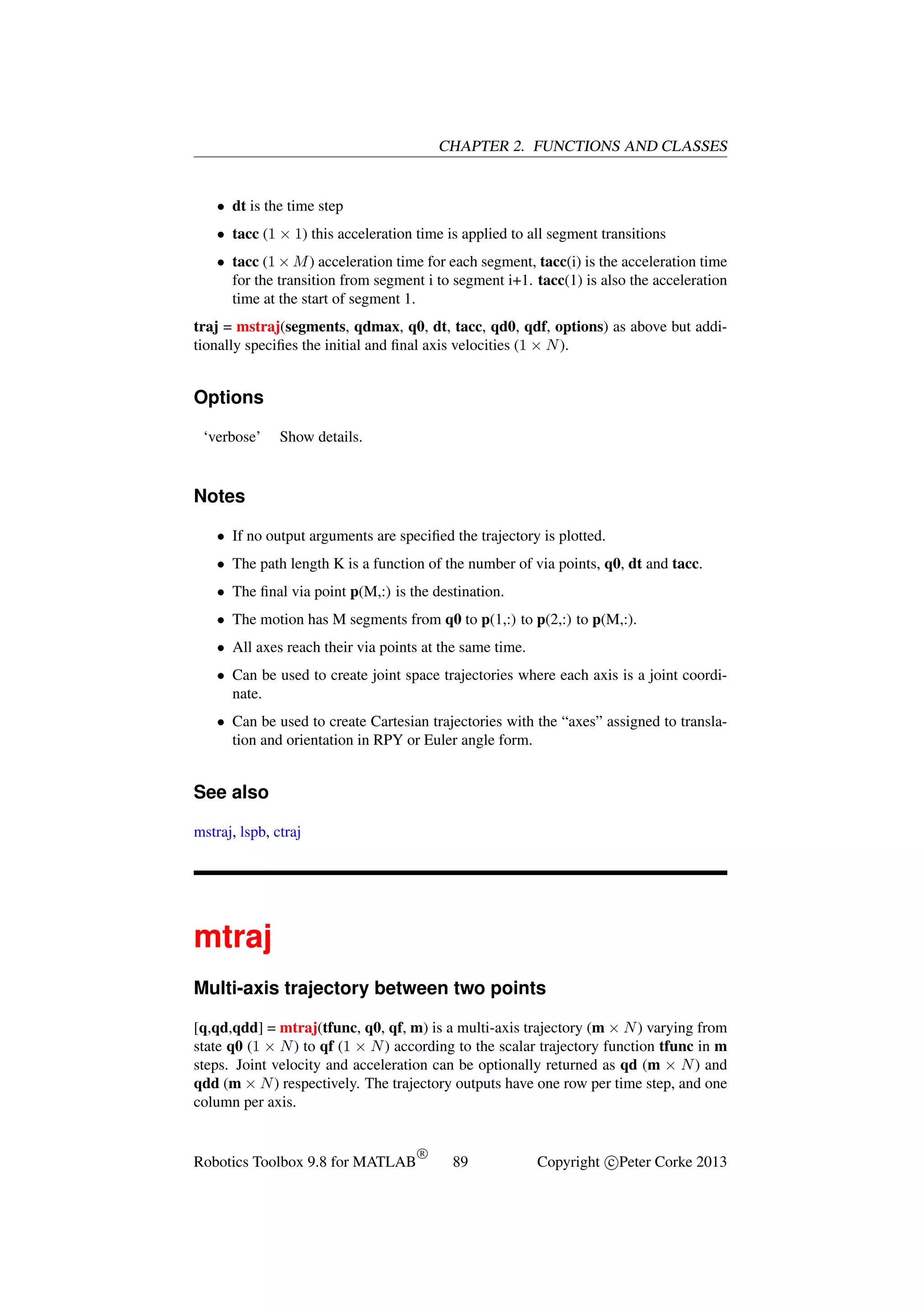 CHAPTER 2. FUNCTIONS AND CLASSES

• dt is the time step
• tacc (1 × 1) this acceleration time is applied to all segment transitions
• tacc (1 × M ) acceleration time for each segment, tacc(i) is the acceleration time
for the transition from segment i to segment i+1. tacc(1) is also the acceleration
time at the start of segment 1.
traj = mstraj(segments, qdmax, q0, dt, tacc, qd0, qdf, options) as above but additionally speciﬁes the initial and ﬁnal axis velocities (1 × N ).

Options
‘verbose’

Show details.

Notes
• If no output arguments are speciﬁed the trajectory is plotted.
• The path length K is a function of the number of via points, q0, dt and tacc.
• The ﬁnal via point p(M,:) is the destination.
• The motion has M segments from q0 to p(1,:) to p(2,:) to p(M,:).
• All axes reach their via points at the same time.
• Can be used to create joint space trajectories where each axis is a joint coordinate.
• Can be used to create Cartesian trajectories with the “axes” assigned to translation and orientation in RPY or Euler angle form.

See also
mstraj, lspb, ctraj

mtraj
Multi-axis trajectory between two points
[q,qd,qdd] = mtraj(tfunc, q0, qf, m) is a multi-axis trajectory (m × N ) varying from
state q0 (1 × N ) to qf (1 × N ) according to the scalar trajectory function tfunc in m
steps. Joint velocity and acceleration can be optionally returned as qd (m × N ) and
qdd (m × N ) respectively. The trajectory outputs have one row per time step, and one
column per axis.

Robotics Toolbox 9.8 for MATLAB

R

89

Copyright c Peter Corke 2013

 