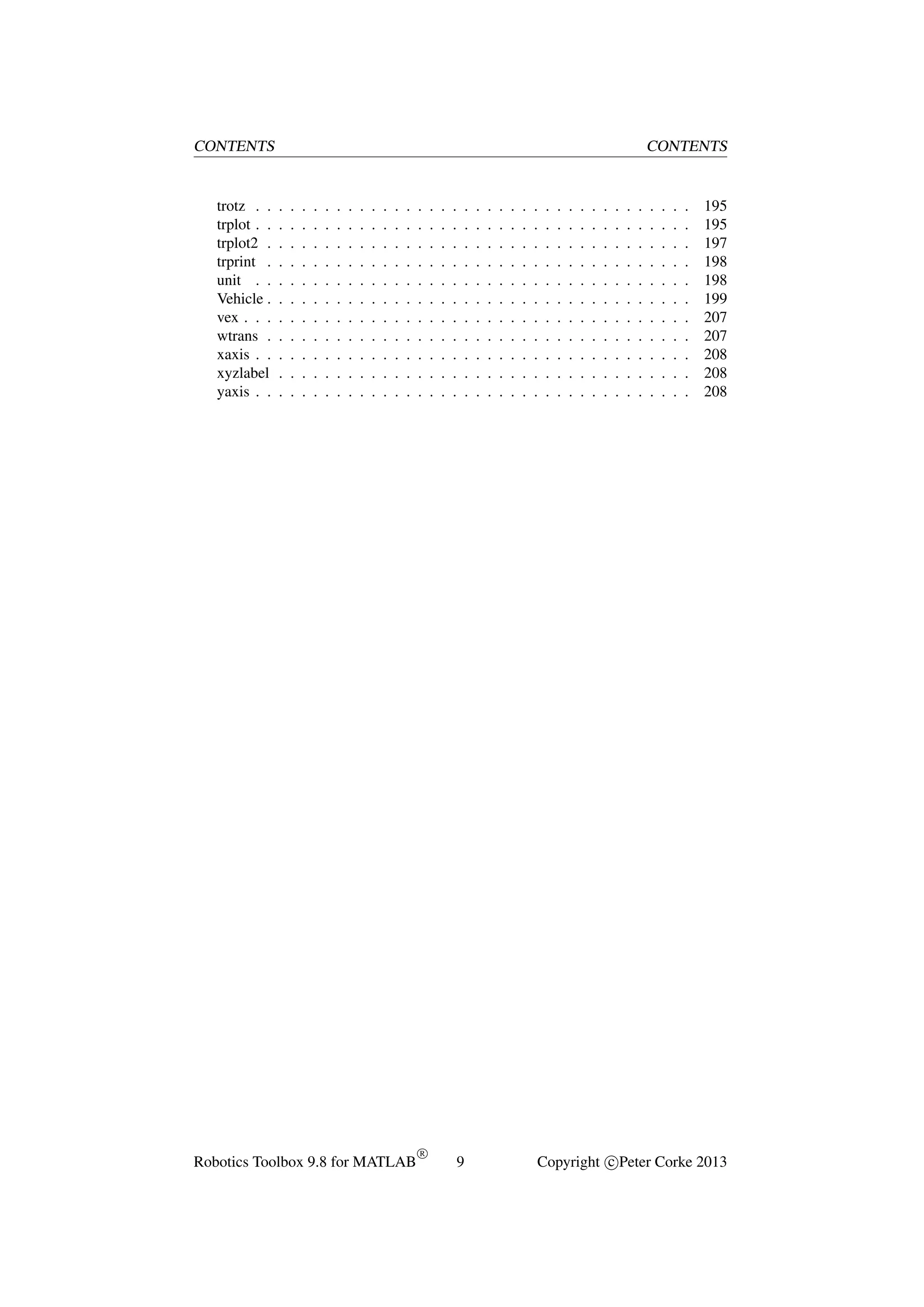 CONTENTS

trotz . .
trplot . .
trplot2 .
trprint .
unit . .
Vehicle .
vex . . .
wtrans .
xaxis . .
xyzlabel
yaxis . .

CONTENTS

.
.
.
.
.
.
.
.
.
.
.

.
.
.
.
.
.
.
.
.
.
.

.
.
.
.
.
.
.
.
.
.
.

.
.
.
.
.
.
.
.
.
.
.

.
.
.
.
.
.
.
.
.
.
.

.
.
.
.
.
.
.
.
.
.
.

.
.
.
.
.
.
.
.
.
.
.

.
.
.
.
.
.
.
.
.
.
.

.
.
.
.
.
.
.
.
.
.
.

.
.
.
.
.
.
.
.
.
.
.

.
.
.
.
.
.
.
.
.
.
.

.
.
.
.
.
.
.
.
.
.
.

Robotics Toolbox 9.8 for MATLAB

.
.
.
.
.
.
.
.
.
.
.

R

.
.
.
.
.
.
.
.
.
.
.

.
.
.
.
.
.
.
.
.
.
.

.
.
.
.
.
.
.
.
.
.
.

.
.
.
.
.
.
.
.
.
.
.

9

.
.
.
.
.
.
.
.
.
.
.

.
.
.
.
.
.
.
.
.
.
.

.
.
.
.
.
.
.
.
.
.
.

.
.
.
.
.
.
.
.
.
.
.

.
.
.
.
.
.
.
.
.
.
.

.
.
.
.
.
.
.
.
.
.
.

.
.
.
.
.
.
.
.
.
.
.

.
.
.
.
.
.
.
.
.
.
.

.
.
.
.
.
.
.
.
.
.
.

.
.
.
.
.
.
.
.
.
.
.

.
.
.
.
.
.
.
.
.
.
.

.
.
.
.
.
.
.
.
.
.
.

.
.
.
.
.
.
.
.
.
.
.

.
.
.
.
.
.
.
.
.
.
.

.
.
.
.
.
.
.
.
.
.
.

.
.
.
.
.
.
.
.
.
.
.

.
.
.
.
.
.
.
.
.
.
.

.
.
.
.
.
.
.
.
.
.
.

.
.
.
.
.
.
.
.
.
.
.

195
195
197
198
198
199
207
207
208
208
208

Copyright c Peter Corke 2013

 