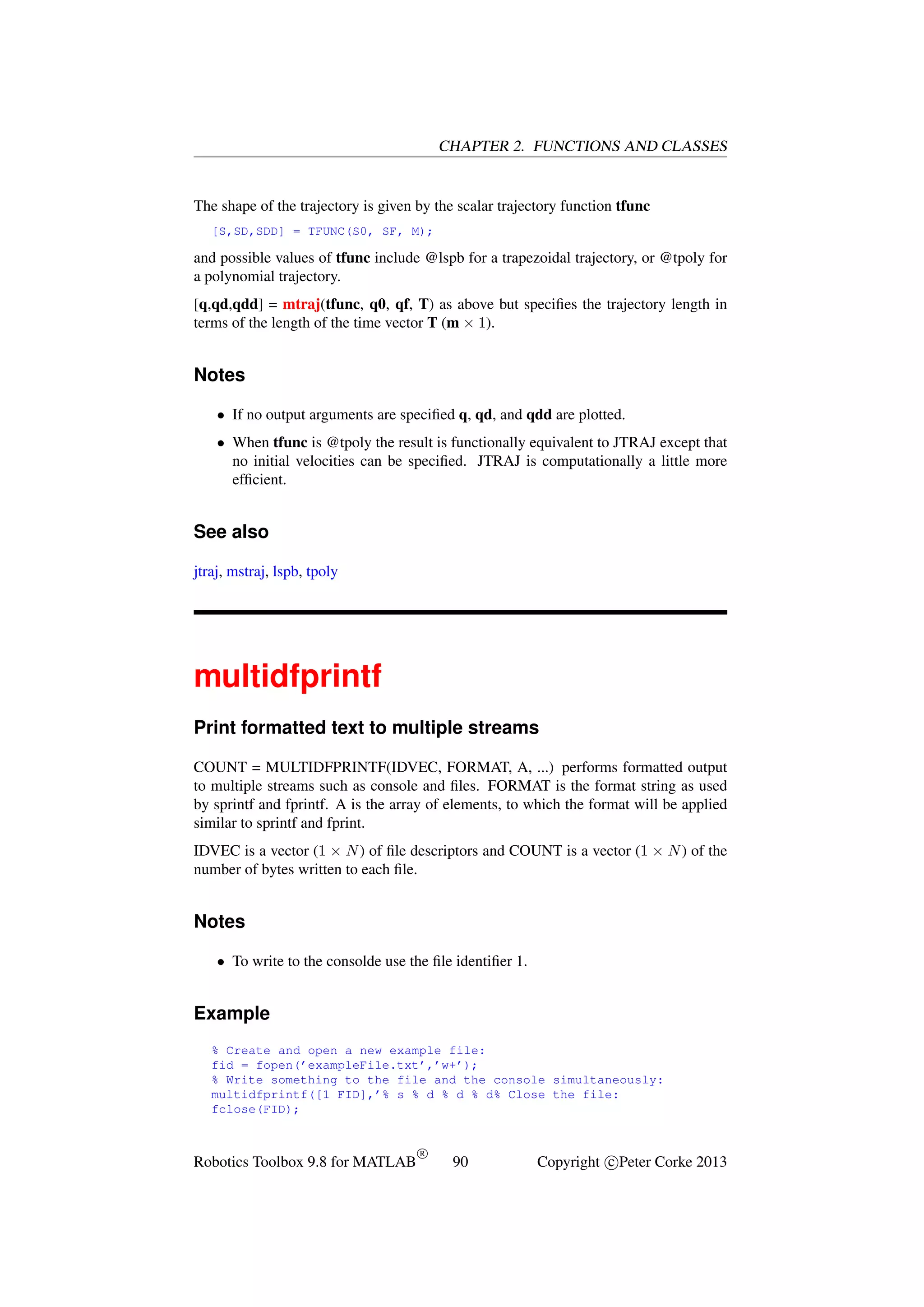 CHAPTER 2. FUNCTIONS AND CLASSES

The shape of the trajectory is given by the scalar trajectory function tfunc
[S,SD,SDD] = TFUNC(S0, SF, M);

and possible values of tfunc include @lspb for a trapezoidal trajectory, or @tpoly for
a polynomial trajectory.
[q,qd,qdd] = mtraj(tfunc, q0, qf, T) as above but speciﬁes the trajectory length in
terms of the length of the time vector T (m × 1).

Notes
• If no output arguments are speciﬁed q, qd, and qdd are plotted.
• When tfunc is @tpoly the result is functionally equivalent to JTRAJ except that
no initial velocities can be speciﬁed. JTRAJ is computationally a little more
efﬁcient.

See also
jtraj, mstraj, lspb, tpoly

multidfprintf
Print formatted text to multiple streams
COUNT = MULTIDFPRINTF(IDVEC, FORMAT, A, ...) performs formatted output
to multiple streams such as console and ﬁles. FORMAT is the format string as used
by sprintf and fprintf. A is the array of elements, to which the format will be applied
similar to sprintf and fprint.
IDVEC is a vector (1 × N ) of ﬁle descriptors and COUNT is a vector (1 × N ) of the
number of bytes written to each ﬁle.

Notes
• To write to the consolde use the ﬁle identiﬁer 1.

Example
% Create and open a new example file:
fid = fopen(’exampleFile.txt’,’w+’);
% Write something to the file and the console simultaneously:
multidfprintf([1 FID],’% s % d % d % d% Close the file:
fclose(FID);

Robotics Toolbox 9.8 for MATLAB

R

90

Copyright c Peter Corke 2013

 