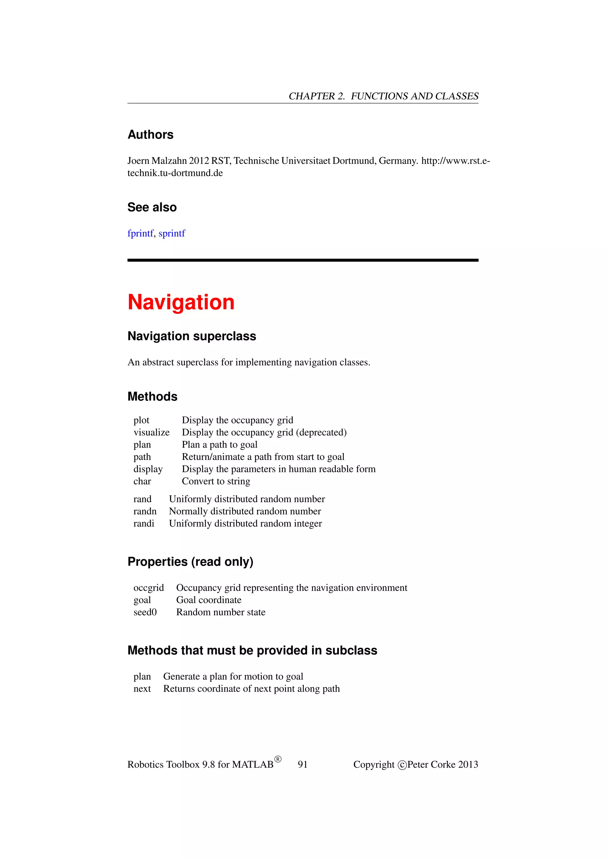 CHAPTER 2. FUNCTIONS AND CLASSES

Authors
Joern Malzahn 2012 RST, Technische Universitaet Dortmund, Germany. http://www.rst.etechnik.tu-dortmund.de

See also
fprintf, sprintf

Navigation
Navigation superclass
An abstract superclass for implementing navigation classes.

Methods
plot
visualize
plan
path
display
char
rand
randn
randi

Display the occupancy grid
Display the occupancy grid (deprecated)
Plan a path to goal
Return/animate a path from start to goal
Display the parameters in human readable form
Convert to string

Uniformly distributed random number
Normally distributed random number
Uniformly distributed random integer

Properties (read only)
occgrid
goal
seed0

Occupancy grid representing the navigation environment
Goal coordinate
Random number state

Methods that must be provided in subclass
plan
next

Generate a plan for motion to goal
Returns coordinate of next point along path

Robotics Toolbox 9.8 for MATLAB

R

91

Copyright c Peter Corke 2013

 