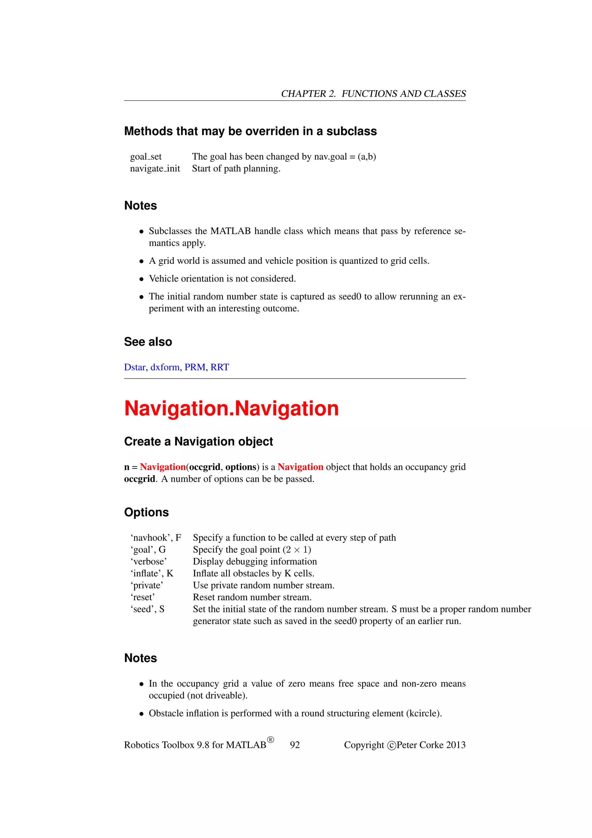 CHAPTER 2. FUNCTIONS AND CLASSES

Methods that may be overriden in a subclass
goal set
navigate init

The goal has been changed by nav.goal = (a,b)
Start of path planning.

Notes
• Subclasses the MATLAB handle class which means that pass by reference semantics apply.
• A grid world is assumed and vehicle position is quantized to grid cells.
• Vehicle orientation is not considered.
• The initial random number state is captured as seed0 to allow rerunning an experiment with an interesting outcome.

See also
Dstar, dxform, PRM, RRT

Navigation.Navigation
Create a Navigation object
n = Navigation(occgrid, options) is a Navigation object that holds an occupancy grid
occgrid. A number of options can be be passed.

Options
‘navhook’, F
‘goal’, G
‘verbose’
‘inﬂate’, K
‘private’
‘reset’
‘seed’, S

Specify a function to be called at every step of path
Specify the goal point (2 × 1)
Display debugging information
Inﬂate all obstacles by K cells.
Use private random number stream.
Reset random number stream.
Set the initial state of the random number stream. S must be a proper random number
generator state such as saved in the seed0 property of an earlier run.

Notes
• In the occupancy grid a value of zero means free space and non-zero means
occupied (not driveable).
• Obstacle inﬂation is performed with a round structuring element (kcircle).
Robotics Toolbox 9.8 for MATLAB

R

92

Copyright c Peter Corke 2013

 