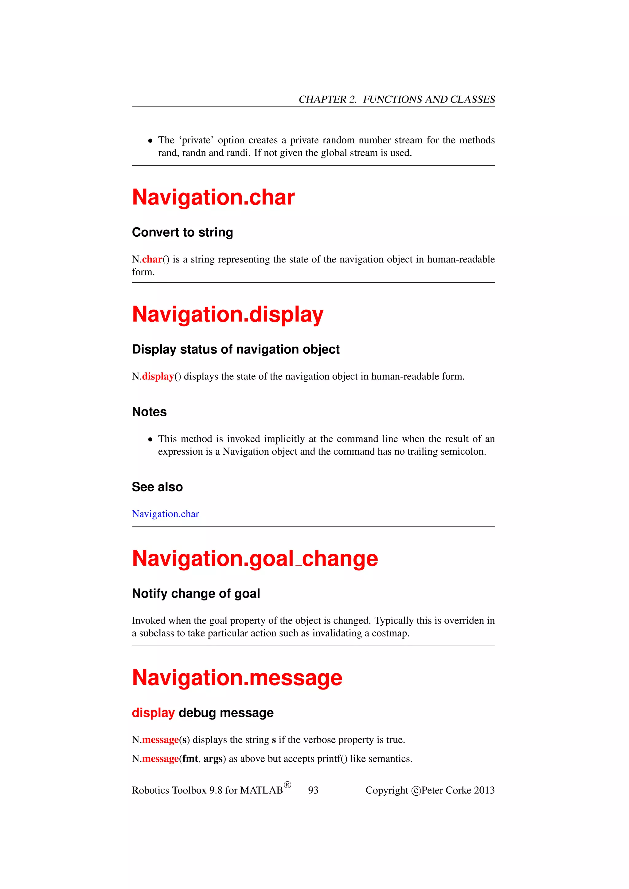 CHAPTER 2. FUNCTIONS AND CLASSES

• The ‘private’ option creates a private random number stream for the methods
rand, randn and randi. If not given the global stream is used.

Navigation.char
Convert to string
N.char() is a string representing the state of the navigation object in human-readable
form.

Navigation.display
Display status of navigation object
N.display() displays the state of the navigation object in human-readable form.

Notes
• This method is invoked implicitly at the command line when the result of an
expression is a Navigation object and the command has no trailing semicolon.

See also
Navigation.char

Navigation.goal change
Notify change of goal
Invoked when the goal property of the object is changed. Typically this is overriden in
a subclass to take particular action such as invalidating a costmap.

Navigation.message
display debug message
N.message(s) displays the string s if the verbose property is true.
N.message(fmt, args) as above but accepts printf() like semantics.
Robotics Toolbox 9.8 for MATLAB

R

93

Copyright c Peter Corke 2013

 