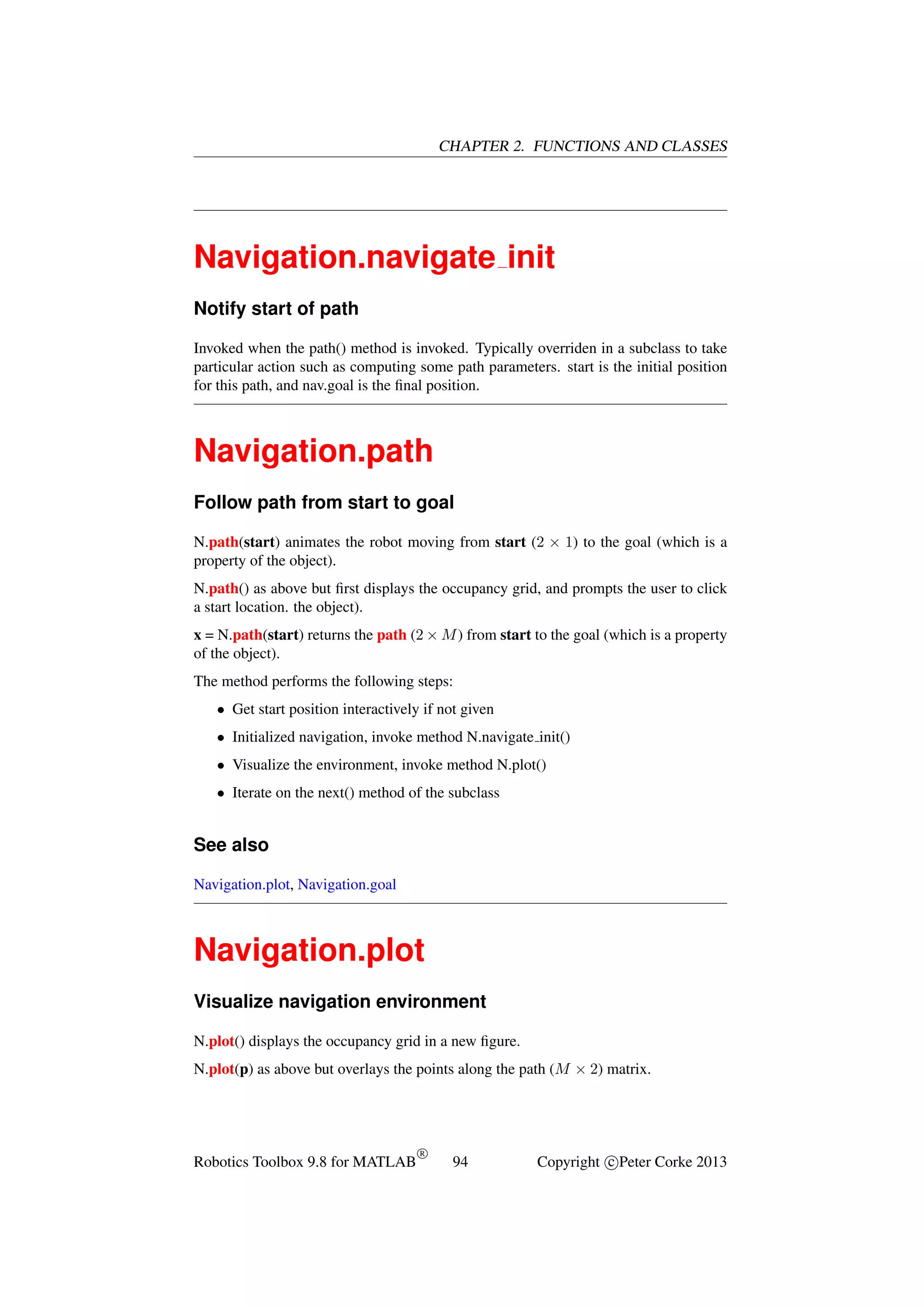 CHAPTER 2. FUNCTIONS AND CLASSES

Navigation.navigate init
Notify start of path
Invoked when the path() method is invoked. Typically overriden in a subclass to take
particular action such as computing some path parameters. start is the initial position
for this path, and nav.goal is the ﬁnal position.

Navigation.path
Follow path from start to goal
N.path(start) animates the robot moving from start (2 × 1) to the goal (which is a
property of the object).
N.path() as above but ﬁrst displays the occupancy grid, and prompts the user to click
a start location. the object).
x = N.path(start) returns the path (2 × M ) from start to the goal (which is a property
of the object).
The method performs the following steps:
• Get start position interactively if not given
• Initialized navigation, invoke method N.navigate init()
• Visualize the environment, invoke method N.plot()
• Iterate on the next() method of the subclass

See also
Navigation.plot, Navigation.goal

Navigation.plot
Visualize navigation environment
N.plot() displays the occupancy grid in a new ﬁgure.
N.plot(p) as above but overlays the points along the path (M × 2) matrix.

Robotics Toolbox 9.8 for MATLAB

R

94

Copyright c Peter Corke 2013

 