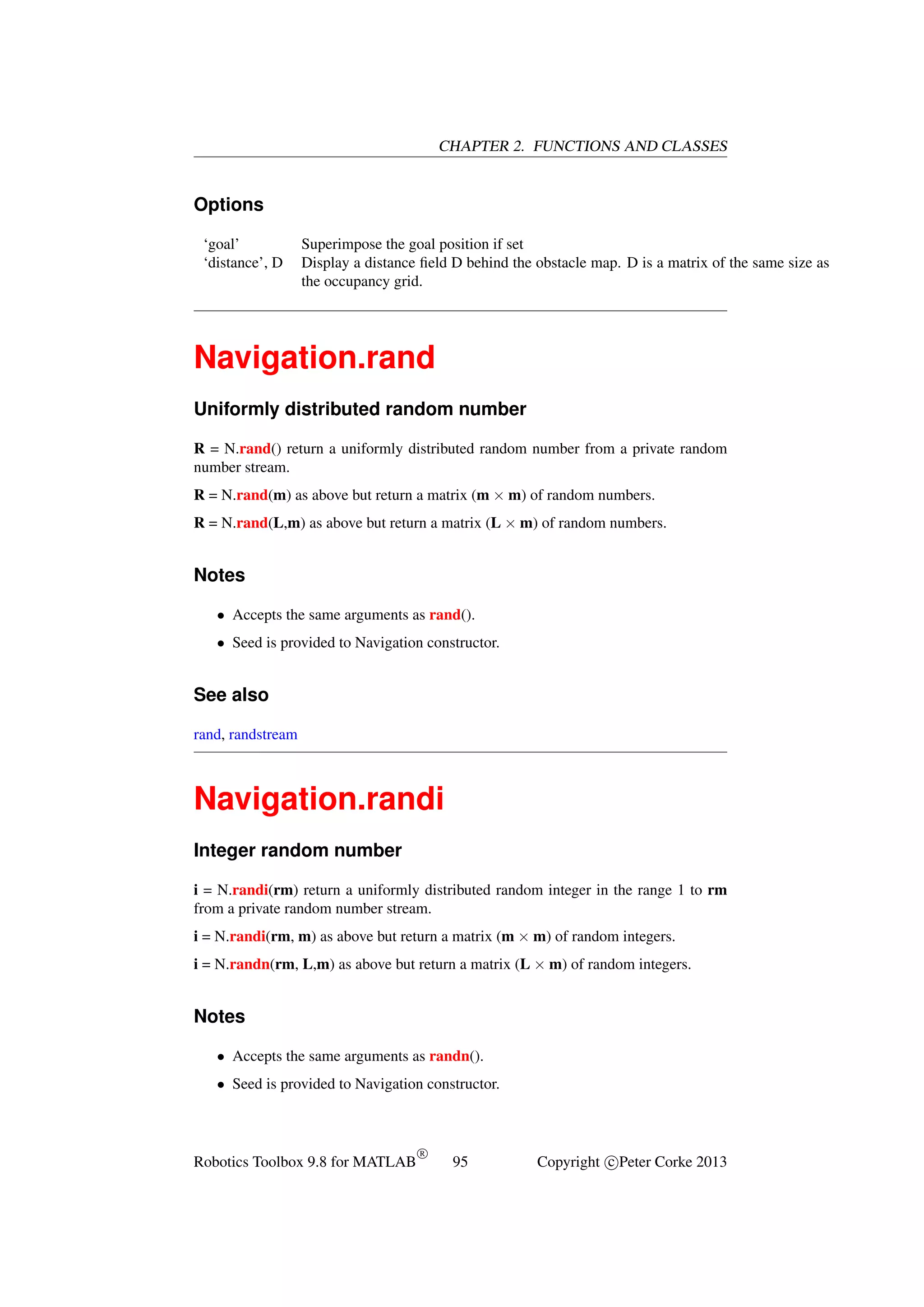 CHAPTER 2. FUNCTIONS AND CLASSES

Options
‘goal’
‘distance’, D

Superimpose the goal position if set
Display a distance ﬁeld D behind the obstacle map. D is a matrix of the same size as
the occupancy grid.

Navigation.rand
Uniformly distributed random number
R = N.rand() return a uniformly distributed random number from a private random
number stream.
R = N.rand(m) as above but return a matrix (m × m) of random numbers.
R = N.rand(L,m) as above but return a matrix (L × m) of random numbers.

Notes
• Accepts the same arguments as rand().
• Seed is provided to Navigation constructor.

See also
rand, randstream

Navigation.randi
Integer random number
i = N.randi(rm) return a uniformly distributed random integer in the range 1 to rm
from a private random number stream.
i = N.randi(rm, m) as above but return a matrix (m × m) of random integers.
i = N.randn(rm, L,m) as above but return a matrix (L × m) of random integers.

Notes
• Accepts the same arguments as randn().
• Seed is provided to Navigation constructor.

Robotics Toolbox 9.8 for MATLAB

R

95

Copyright c Peter Corke 2013

 