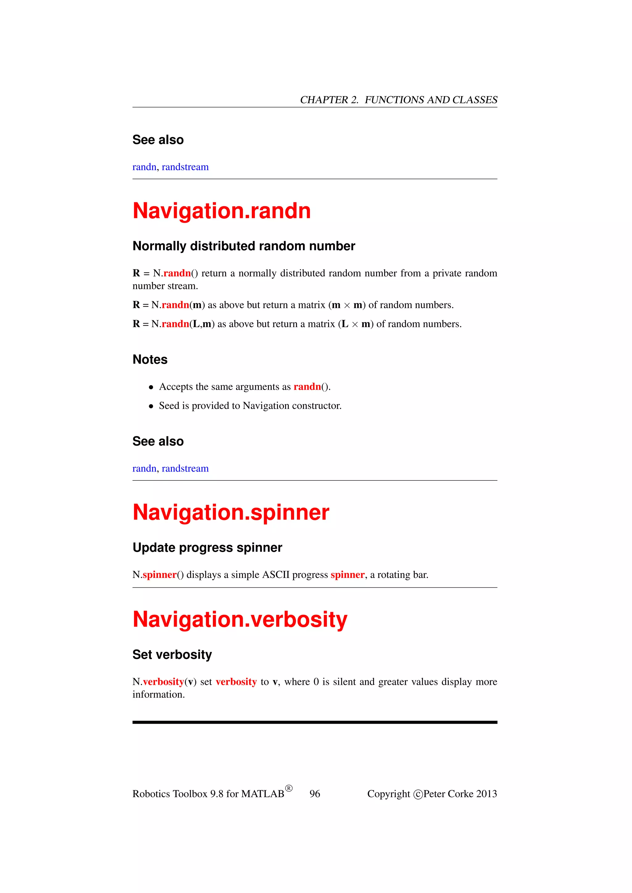 CHAPTER 2. FUNCTIONS AND CLASSES

See also
randn, randstream

Navigation.randn
Normally distributed random number
R = N.randn() return a normally distributed random number from a private random
number stream.
R = N.randn(m) as above but return a matrix (m × m) of random numbers.
R = N.randn(L,m) as above but return a matrix (L × m) of random numbers.

Notes
• Accepts the same arguments as randn().
• Seed is provided to Navigation constructor.

See also
randn, randstream

Navigation.spinner
Update progress spinner
N.spinner() displays a simple ASCII progress spinner, a rotating bar.

Navigation.verbosity
Set verbosity
N.verbosity(v) set verbosity to v, where 0 is silent and greater values display more
information.

Robotics Toolbox 9.8 for MATLAB

R

96

Copyright c Peter Corke 2013

 