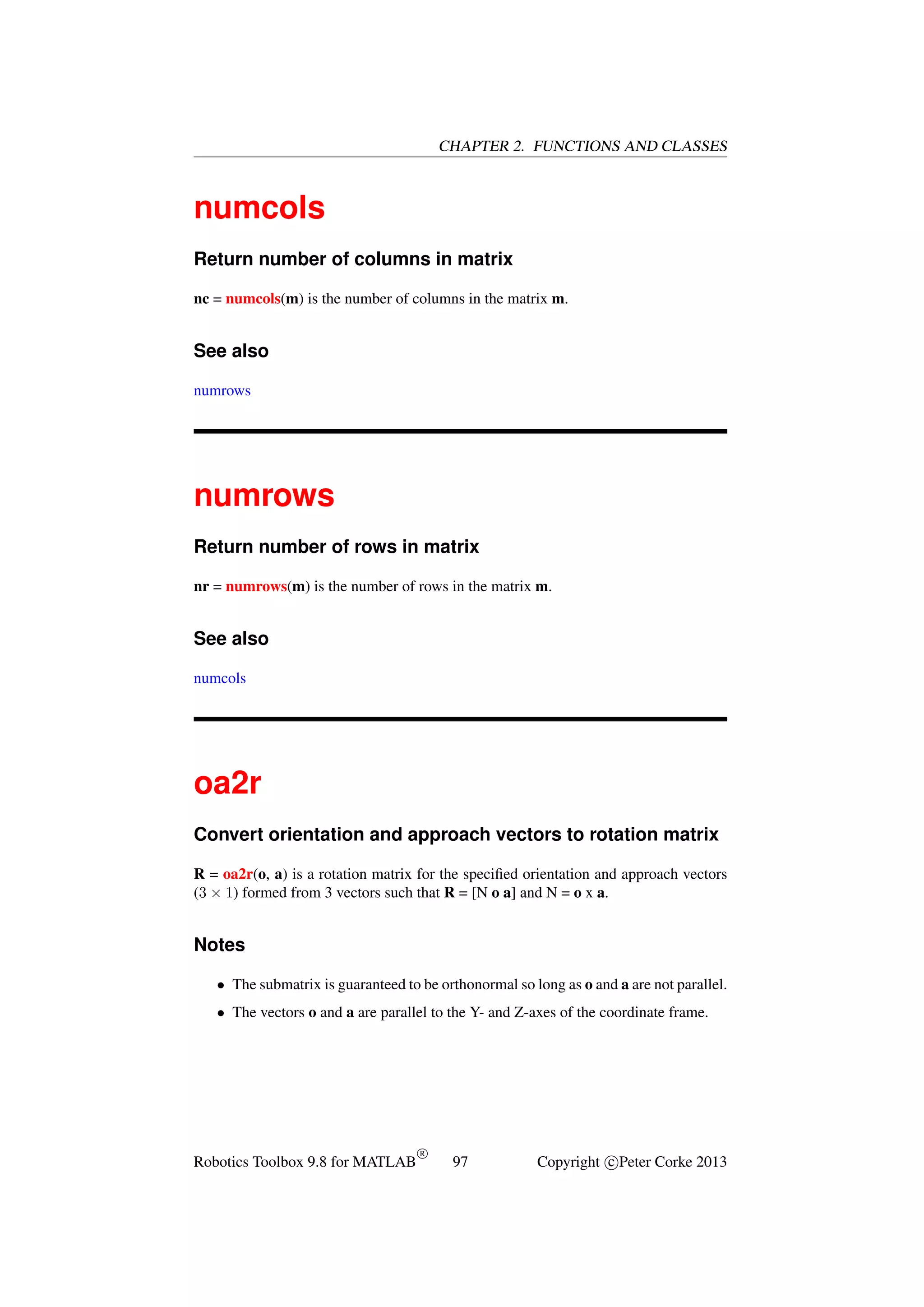 CHAPTER 2. FUNCTIONS AND CLASSES

numcols
Return number of columns in matrix
nc = numcols(m) is the number of columns in the matrix m.

See also
numrows

numrows
Return number of rows in matrix
nr = numrows(m) is the number of rows in the matrix m.

See also
numcols

oa2r
Convert orientation and approach vectors to rotation matrix
R = oa2r(o, a) is a rotation matrix for the speciﬁed orientation and approach vectors
(3 × 1) formed from 3 vectors such that R = [N o a] and N = o x a.

Notes
• The submatrix is guaranteed to be orthonormal so long as o and a are not parallel.
• The vectors o and a are parallel to the Y- and Z-axes of the coordinate frame.

Robotics Toolbox 9.8 for MATLAB

R

97

Copyright c Peter Corke 2013

 