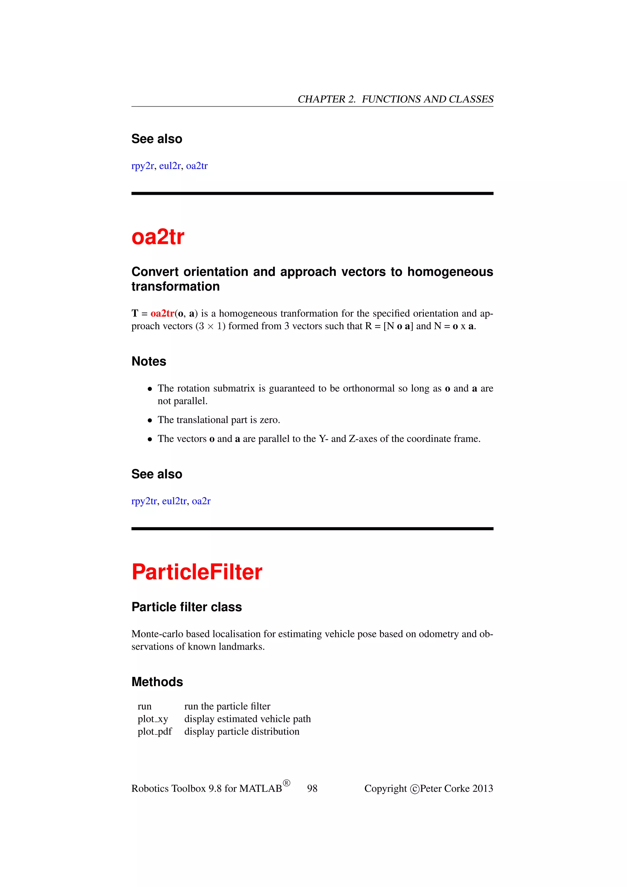 CHAPTER 2. FUNCTIONS AND CLASSES

See also
rpy2r, eul2r, oa2tr

oa2tr
Convert orientation and approach vectors to homogeneous
transformation
T = oa2tr(o, a) is a homogeneous tranformation for the speciﬁed orientation and approach vectors (3 × 1) formed from 3 vectors such that R = [N o a] and N = o x a.

Notes
• The rotation submatrix is guaranteed to be orthonormal so long as o and a are
not parallel.
• The translational part is zero.
• The vectors o and a are parallel to the Y- and Z-axes of the coordinate frame.

See also
rpy2tr, eul2tr, oa2r

ParticleFilter
Particle ﬁlter class
Monte-carlo based localisation for estimating vehicle pose based on odometry and observations of known landmarks.

Methods
run
plot xy
plot pdf

run the particle ﬁlter
display estimated vehicle path
display particle distribution

Robotics Toolbox 9.8 for MATLAB

R

98

Copyright c Peter Corke 2013

 