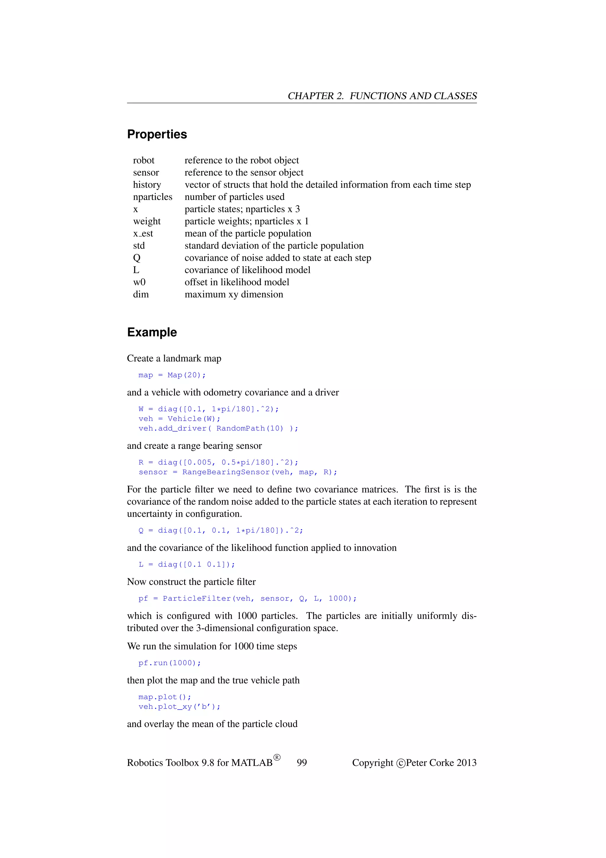 CHAPTER 2. FUNCTIONS AND CLASSES

Properties
robot
sensor
history
nparticles
x
weight
x est
std
Q
L
w0
dim

reference to the robot object
reference to the sensor object
vector of structs that hold the detailed information from each time step
number of particles used
particle states; nparticles x 3
particle weights; nparticles x 1
mean of the particle population
standard deviation of the particle population
covariance of noise added to state at each step
covariance of likelihood model
offset in likelihood model
maximum xy dimension

Example
Create a landmark map
map = Map(20);

and a vehicle with odometry covariance and a driver
W = diag([0.1, 1*pi/180].ˆ2);
veh = Vehicle(W);
veh.add_driver( RandomPath(10) );

and create a range bearing sensor
R = diag([0.005, 0.5*pi/180].ˆ2);
sensor = RangeBearingSensor(veh, map, R);

For the particle ﬁlter we need to deﬁne two covariance matrices. The ﬁrst is is the
covariance of the random noise added to the particle states at each iteration to represent
uncertainty in conﬁguration.
Q = diag([0.1, 0.1, 1*pi/180]).ˆ2;

and the covariance of the likelihood function applied to innovation
L = diag([0.1 0.1]);

Now construct the particle ﬁlter
pf = ParticleFilter(veh, sensor, Q, L, 1000);

which is conﬁgured with 1000 particles. The particles are initially uniformly distributed over the 3-dimensional conﬁguration space.
We run the simulation for 1000 time steps
pf.run(1000);

then plot the map and the true vehicle path
map.plot();
veh.plot_xy(’b’);

and overlay the mean of the particle cloud

Robotics Toolbox 9.8 for MATLAB

R

99

Copyright c Peter Corke 2013

 