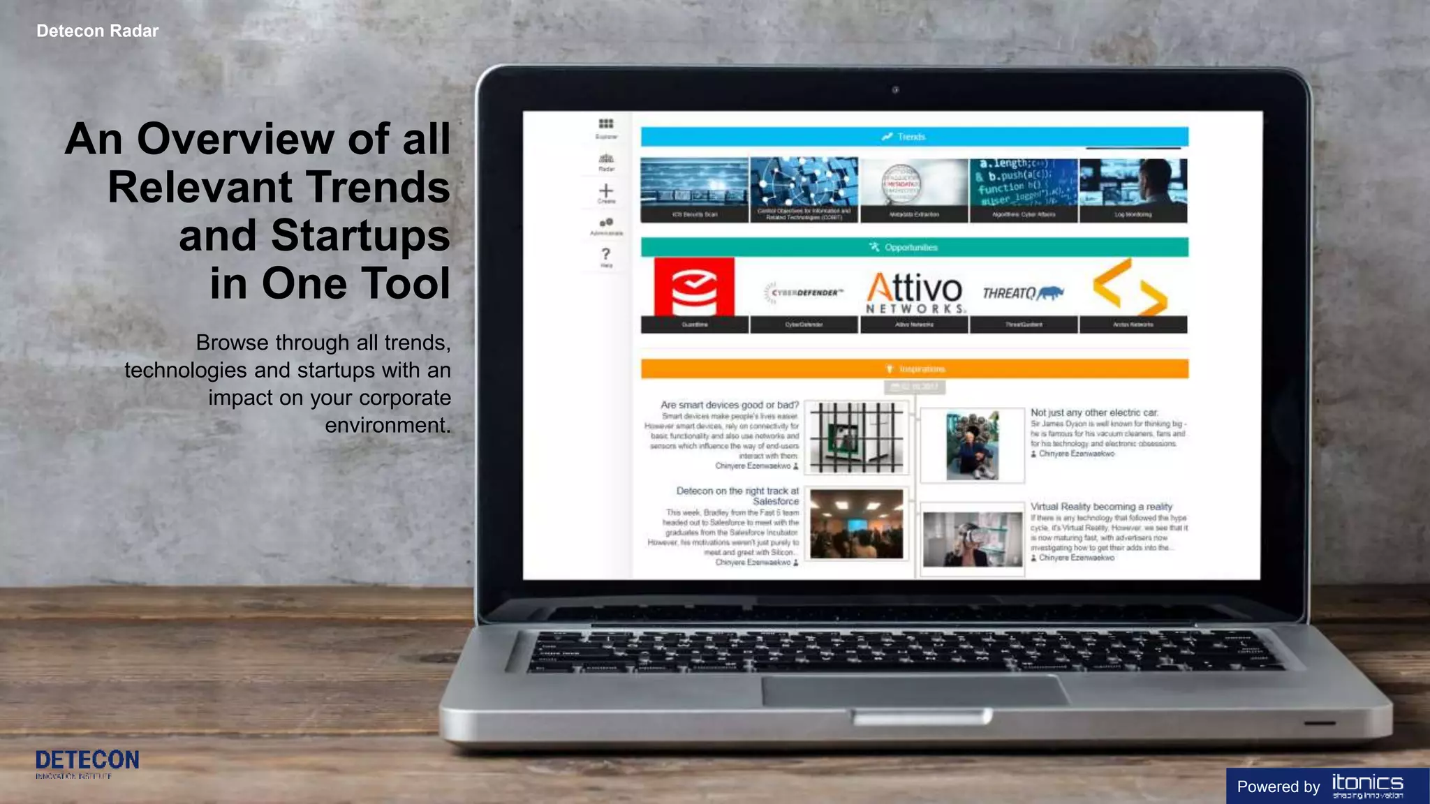 12 detecon-radar.com
An Overview of all
Relevant Trends
and Startups
in One Tool
Browse through all trends,
technologies and startups with an
impact on your corporate
environment.
Detecon Radar
Powered by
 