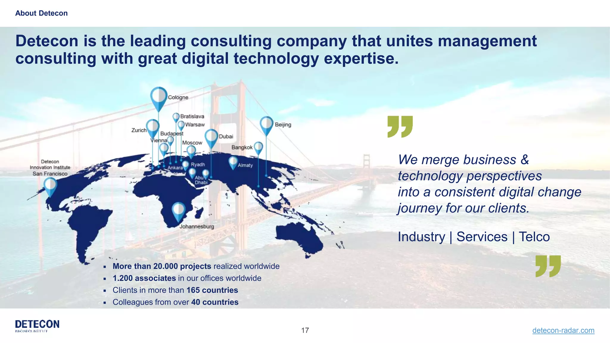 17 detecon-radar.com
Detecon is the leading consulting company that unites management
consulting with great digital technology expertise.
About Detecon
We merge business &
technology perspectives
into a consistent digital change
journey for our clients.
Industry | Services | Telco
 More than 20.000 projects realized worldwide
 1.200 associates in our offices worldwide
 Clients in more than 165 countries
 Colleagues from over 40 countries
 