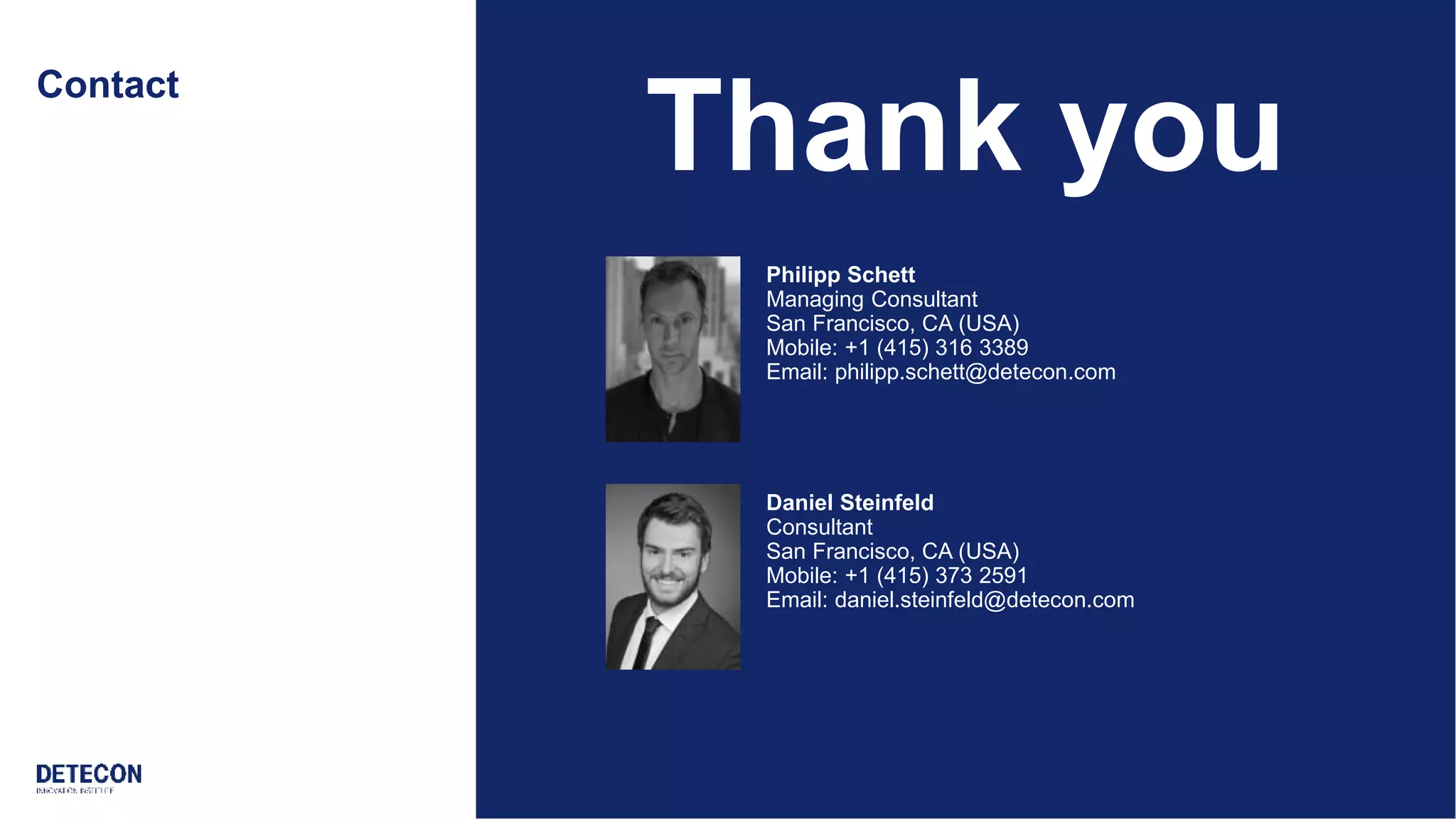 18 detecon-radar.com
Contact
Thank you
Philipp Schett
Managing Consultant
San Francisco, CA (USA)
Mobile: +1 (415) 316 3389
Email: philipp.schett@detecon.com
Daniel Steinfeld
Consultant
San Francisco, CA (USA)
Mobile: +1 (415) 373 2591
Email: daniel.steinfeld@detecon.com
 