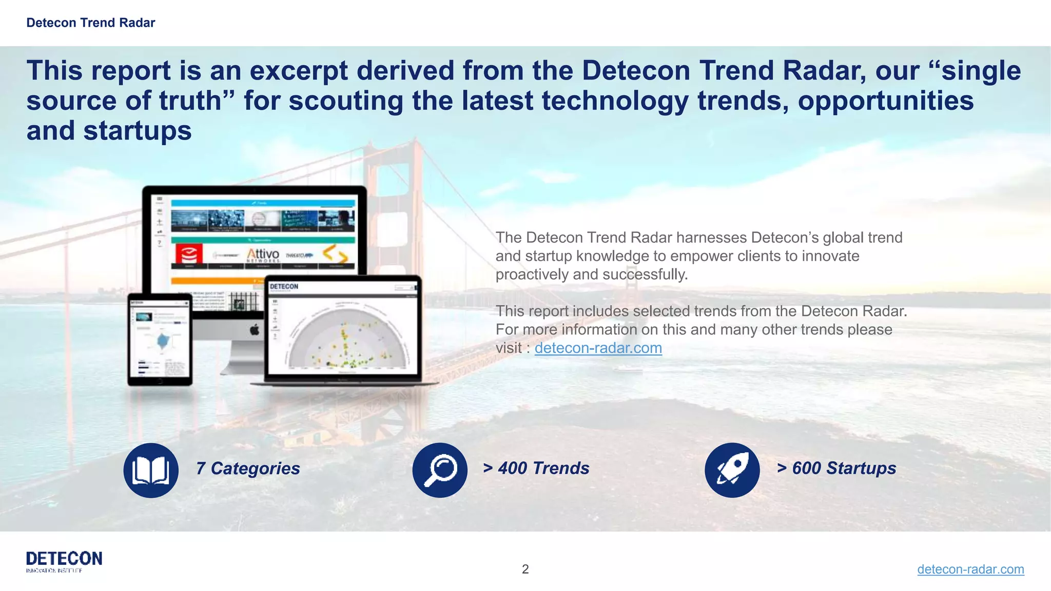 2 detecon-radar.com
> 600 Startups> 400 Trends7 Categories
Detecon Trend Radar
The Detecon Trend Radar harnesses Detecon’s global trend
and startup knowledge to empower clients to innovate
proactively and successfully.
This report includes selected trends from the Detecon Radar.
For more information on this and many other trends please
visit : detecon-radar.com
This report is an excerpt derived from the Detecon Trend Radar, our “single
source of truth” for scouting the latest technology trends, opportunities
and startups
 