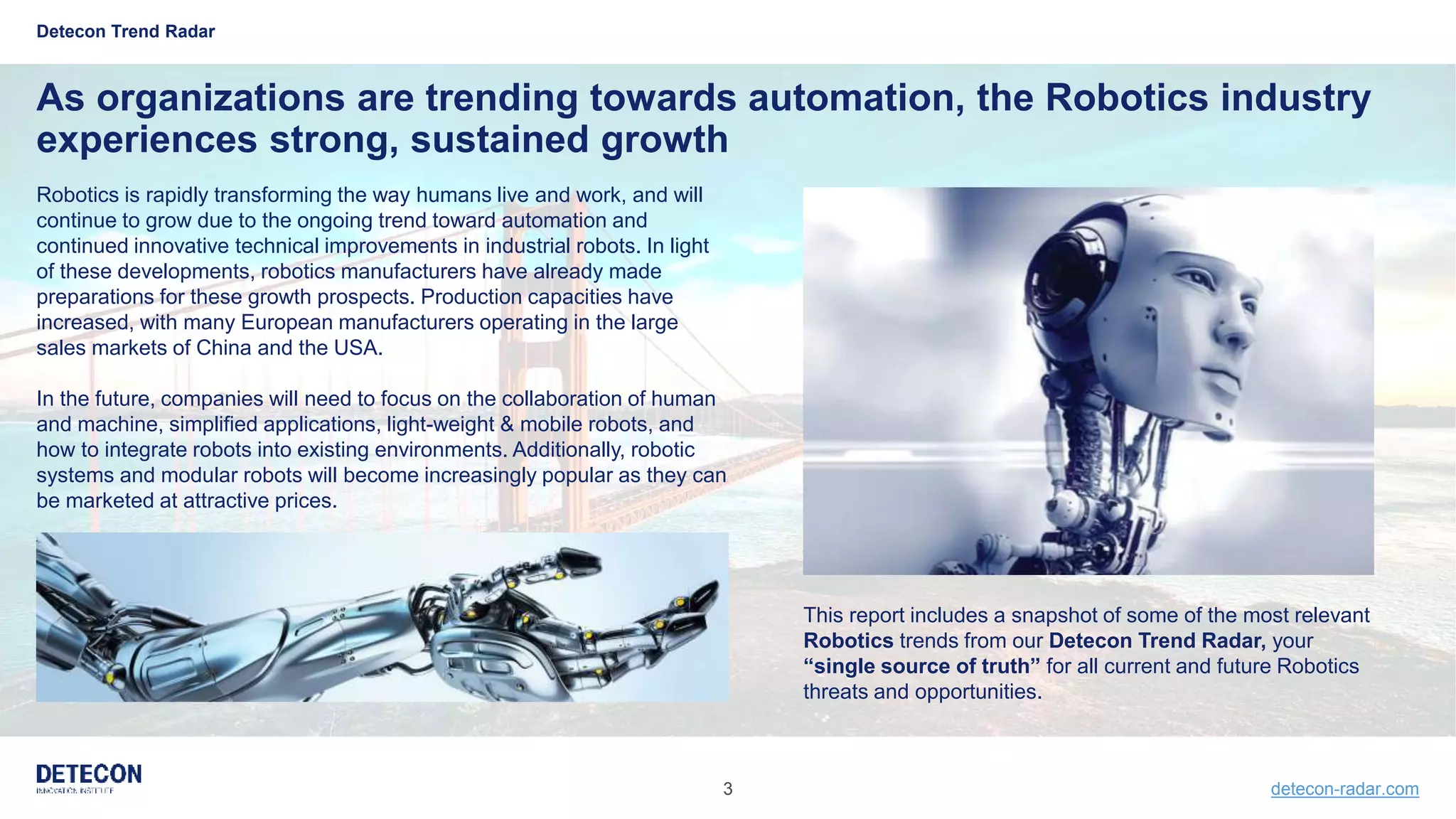 3 detecon-radar.com
Detecon Trend Radar
As organizations are trending towards automation, the Robotics industry
experiences strong, sustained growth
Robotics is rapidly transforming the way humans live and work, and will
continue to grow due to the ongoing trend toward automation and
continued innovative technical improvements in industrial robots. In light
of these developments, robotics manufacturers have already made
preparations for these growth prospects. Production capacities have
increased, with many European manufacturers operating in the large
sales markets of China and the USA.
In the future, companies will need to focus on the collaboration of human
and machine, simplified applications, light-weight & mobile robots, and
how to integrate robots into existing environments. Additionally, robotic
systems and modular robots will become increasingly popular as they can
be marketed at attractive prices.
This report includes a snapshot of some of the most relevant
Robotics trends from our Detecon Trend Radar, your
“single source of truth” for all current and future Robotics
threats and opportunities.
 