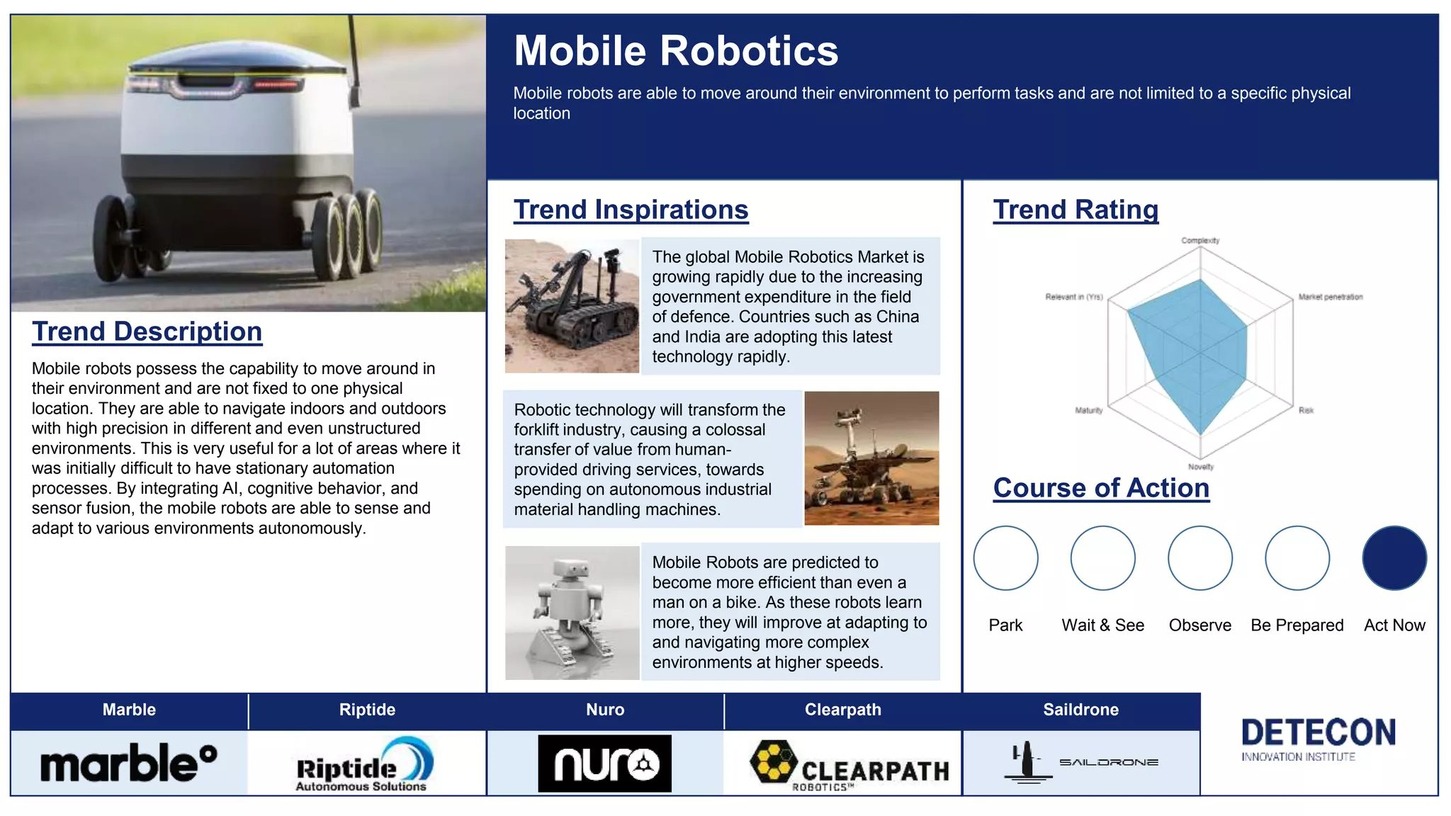 Marble Riptide Nuro Clearpath Saildrone
Trend Description
Mobile robots possess the capability to move around in
their environment and are not fixed to one physical
location. They are able to navigate indoors and outdoors
with high precision in different and even unstructured
environments. This is very useful for a lot of areas where it
was initially difficult to have stationary automation
processes. By integrating AI, cognitive behavior, and
sensor fusion, the mobile robots are able to sense and
adapt to various environments autonomously.
Mobile Robotics
Trend Inspirations Trend Rating
Course of Action
Park Wait & See Observe Be Prepared Act Now
Mobile robots are able to move around their environment to perform tasks and are not limited to a specific physical
location
The global Mobile Robotics Market is
growing rapidly due to the increasing
government expenditure in the field
of defence. Countries such as China
and India are adopting this latest
technology rapidly.
Mobile Robots are predicted to
become more efficient than even a
man on a bike. As these robots learn
more, they will improve at adapting to
and navigating more complex
environments at higher speeds.
Robotic technology will transform the
forklift industry, causing a colossal
transfer of value from human-
provided driving services, towards
spending on autonomous industrial
material handling machines.
 