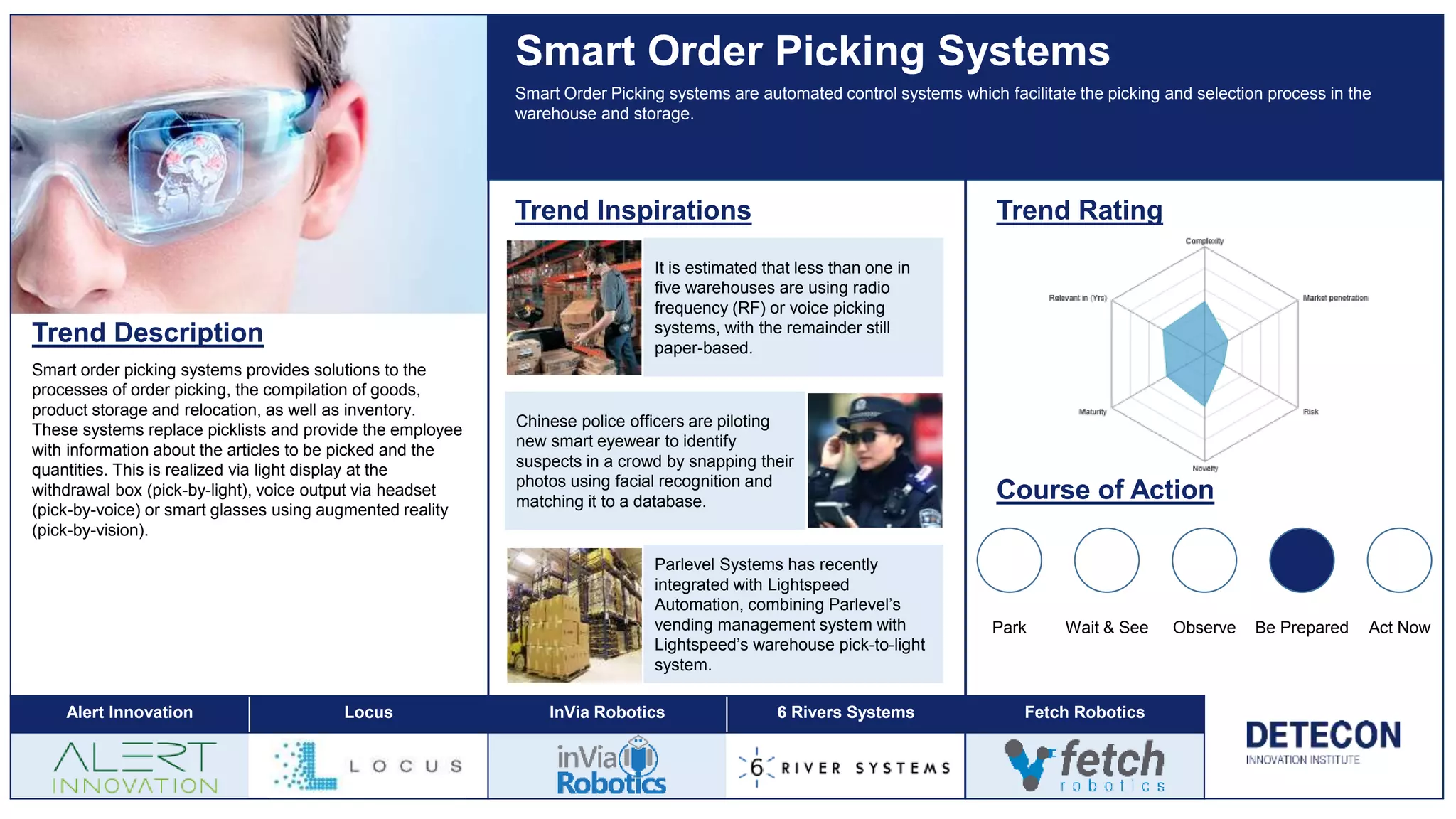Trend Description
Smart order picking systems provides solutions to the
processes of order picking, the compilation of goods,
product storage and relocation, as well as inventory.
These systems replace picklists and provide the employee
with information about the articles to be picked and the
quantities. This is realized via light display at the
withdrawal box (pick-by-light), voice output via headset
(pick-by-voice) or smart glasses using augmented reality
(pick-by-vision).
Smart Order Picking Systems
Trend Inspirations Trend Rating
Course of Action
Park Wait & See Observe Be Prepared Act Now
Smart Order Picking systems are automated control systems which facilitate the picking and selection process in the
warehouse and storage.
It is estimated that less than one in
five warehouses are using radio
frequency (RF) or voice picking
systems, with the remainder still
paper-based.
Parlevel Systems has recently
integrated with Lightspeed
Automation, combining Parlevel’s
vending management system with
Lightspeed’s warehouse pick-to-light
system.
Chinese police officers are piloting
new smart eyewear to identify
suspects in a crowd by snapping their
photos using facial recognition and
matching it to a database.
Alert Innovation Locus InVia Robotics 6 Rivers Systems Fetch Robotics
 