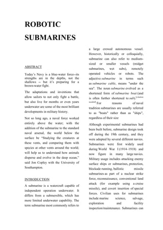 ROBOTIC
SUBMARINES
                                            a large crewed autonomous vessel.
                                            However, historically or colloquially,
                                            submarine can also refer to medium-
                                            sized or smaller vessels (midget
ABSTRACT
                                            submarines, wet subs), remotely
Today’s Navy is a blue-water force--its     operated vehicles or robots. The
strengths are in the depths, not the        adjective submarine in terms such
shallows -- but it’s preparing for a        as submarine cable, means "under the
brown-water fight.
                                            sea". The noun submarine evolved as a
The adaptations and inventions that         shortened form of submarine boat (and
allow sailors to not only fight a battle,   is often further shortened to sub).[citation
but also live for months or even years      needed]
                                                    For      reasons         of naval
underwater are some of the most brilliant   tradition submarines are usually referred
developments in military history.           to as "boats" rather than as "ships",
Not so long ago, a naval force worked       regardless of their size
entirely above the water; with the          Although experimental submarines had
addition of the submarine to the standard   been built before, submarine design took
naval arsenal, the world below the          off during the 19th century, and they
surface be “Studying the creatures at       were adopted by several different navies.
these vents, and comparing them with        Submarines were first widely used
species at other vents around the world;    during World War I (1914–1918) and
will help us to understand how animals      now figure in many large navies.
disperse and evolve in the deep ocean,”     Military usage includes attacking enemy
said Jon Copley with the University of      surface ships or submarines, protection,
Southampton.                                blockade running, ballistic       missile
                                            submarines as part of a nuclear strike
INTRODUCTION                                force, reconnaissance, conventional land
                                            attack (for example using a cruise
A submarine is a watercraft capable of
                                            missile), and covert insertion of special
independent operation underwater. It
                                            forces. Civilian uses for submarines
differs from a submersible, which has
                                            include marine      science,    salvage,
more limited underwater capability. The
                                            exploration          and          facility
term submarine most commonly refers to
                                            inspection/maintenance. Submarines can
 