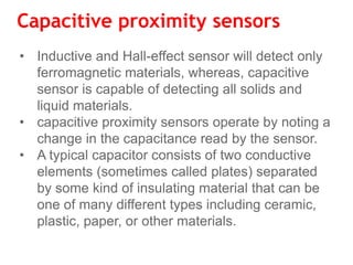 Capacitive proximity sensors
• Inductive and Hall-effect sensor will detect only
ferromagnetic materials, whereas, capacitive
sensor is capable of detecting all solids and
liquid materials.
• capacitive proximity sensors operate by noting a
change in the capacitance read by the sensor.
• A typical capacitor consists of two conductive
elements (sometimes called plates) separated
by some kind of insulating material that can be
one of many different types including ceramic,
plastic, paper, or other materials.
 