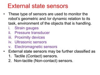 External state sensors
• These type of sensors are used to monitor the
robot’s geometric and /or dynamic relation to its
task, environment of the objects that is handling.
i. Strain gauges
ii. Pressure transducer
iii. Proximity devices
iv. Ultrasonic sensors
v. Electromagnetic sensors
• External state sensors may be further classified as
1. Tactile (Contact) sensors.
2. Non-tactile (Non-contact) sensors.
 