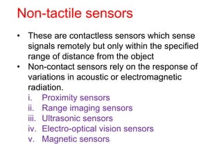 Non-tactile sensors
• These are contactless sensors which sense
signals remotely but only within the specified
range of distance from the object
• Non-contact sensors rely on the response of
variations in acoustic or electromagnetic
radiation.
i. Proximity sensors
ii. Range imaging sensors
iii. Ultrasonic sensors
iv. Electro-optical vision sensors
v. Magnetic sensors
 