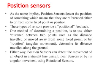 Position sensors
• As the name implies, Position Sensors detect the position
of something which means that they are referenced either
to or from some fixed point or position.
• These types of sensors provide a “positional” feedback.
• One method of determining a position, is to use either
“distance between two points such as the distance
travelled or moved away from some fixed point, or by
“rotation” (angular movement). determine its distance
travelled along the ground.
• Either way, Position Sensors can detect the movement of
an object in a straight line using Linear Sensors or by its
angular movement using Rotational Sensors.
 