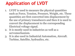 Application of LVDT
1. LVDT is used to measure the physical quantities
such as Force, Tension, Pressure, Weight, etc. These
quantities are first converted into displacement by
the use of primary transducers and then it is used to
convert the displacement to the corresponding
Electrical voltage signal.
2. It is mostly used in industries as well as a
servomechanism.
3. It is also used in Industrial Automation, Aircraft.
Turbine, Satellite, hydraulics, etc.
 