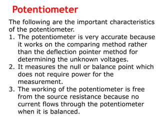 Potentiometer
The following are the important characteristics
of the potentiometer.
1. The potentiometer is very accurate because
it works on the comparing method rather
than the deflection pointer method for
determining the unknown voltages.
2. It measures the null or balance point which
does not require power for the
measurement.
3. The working of the potentiometer is free
from the source resistance because no
current flows through the potentiometer
when it is balanced.
 