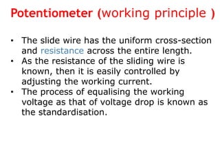 Potentiometer (working principle )
• The slide wire has the uniform cross-section
and resistance across the entire length.
• As the resistance of the sliding wire is
known, then it is easily controlled by
adjusting the working current.
• The process of equalising the working
voltage as that of voltage drop is known as
the standardisation.
 