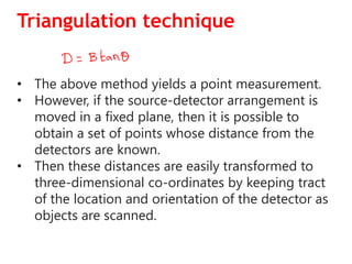 Triangulation technique
• The above method yields a point measurement.
• However, if the source-detector arrangement is
moved in a fixed plane, then it is possible to
obtain a set of points whose distance from the
detectors are known.
• Then these distances are easily transformed to
three-dimensional co-ordinates by keeping tract
of the location and orientation of the detector as
objects are scanned.
 