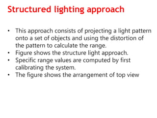 Structured lighting approach
• This approach consists of projecting a light pattern
onto a set of objects and using the distortion of
the pattern to calculate the range.
• Figure shows the structure light approach.
• Specific range values are computed by first
calibrating the system.
• The figure shows the arrangement of top view
 