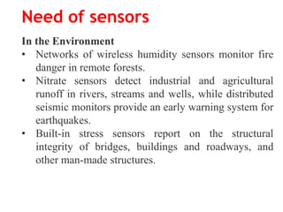 Need of sensors
In the Environment
• Networks of wireless humidity sensors monitor fire
danger in remote forests.
• Nitrate sensors detect industrial and agricultural
runoff in rivers, streams and wells, while distributed
seismic monitors provide an early warning system for
earthquakes.
• Built-in stress sensors report on the structural
integrity of bridges, buildings and roadways, and
other man-made structures.
 