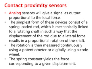 Contact proximity sensors
• Analog sensors will give a signal as output
proportional to the local force.
• The simplest form of these devices consist of a
spring loaded rod, which is mechanically linked
to a rotating shaft in such a way that the
displacement of the rod due to a lateral force
results in a proportional rotation of the shaft.
• The rotation is then measured continuously
using a potentiometer or digitally using a code
wheel.
• The spring constant yields the force
corresponding to a given displacement.
 