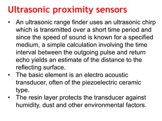 Ultrasonic proximity sensors
• An ultrasonic range finder uses an ultrasonic chirp
which is transmitted over a short time period and
since the speed of sound is known for a specified
medium, a simple calculation involving the time
interval between the outgoing pulse and return
echo yields an estimate of the distance to the
reflecting surface.
• The basic element is an electro acoustic
transducer, often of the piezoelectric ceramic
type.
• The resin layer protects the transducer against
humidity, dust and other environmental factors.
 