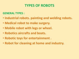 TYPES OF ROBOTS
GENERAL TYPES :
• Industrial robots. painting and welding robots.
• Medical robot to make surgery.
• Mobile robot with legs or wheel.
• Robotics aircrafts and boats.
• Robotic toys for entertainment .
• Robot for cleaning at home and industry.
 