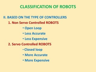 CLASSIFICATION OF ROBOTS
II. BASED ON THE TYPE OF CONTROLLERS
1. Non Servo Controlled ROBOTS
• Open Loop
• Less Accurate
• Less Expensive
2. Servo Controlled ROBOTS
• Closed loop
• More Accurate
• More Expensive
 