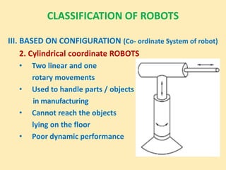 CLASSIFICATION OF ROBOTS
III. BASED ON CONFIGURATION (Co- ordinate System of robot)
2. Cylindrical coordinate ROBOTS
• Two linear and one
rotary movements
• Used to handle parts / objects
in manufacturing
• Cannot reach the objects
lying on the floor
• Poor dynamic performance
 