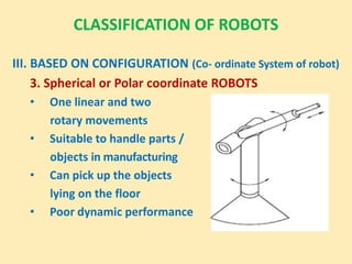 CLASSIFICATION OF ROBOTS
III. BASED ON CONFIGURATION (Co- ordinate System of robot)
3. Spherical or Polar coordinate ROBOTS
• One linear and two
rotary movements
• Suitable to handle parts /
objects in manufacturing
• Can pick up the objects
lying on the floor
• Poor dynamic performance
 