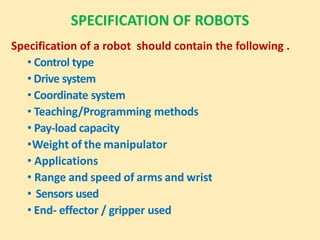 SPECIFICATION OF ROBOTS
Specification of a robot should contain the following .
• Control type
• Drive system
• Coordinate system
• Teaching/Programming methods
• Pay-load capacity
•Weight of the manipulator
• Applications
• Range and speed of arms and wrist
• Sensors used
• End- effector / gripper used
 