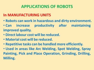 APPLICATIONS OF ROBOTS
In MANUFACTURING UNITS
• Robots can work in hazardous and dirty environment.
• Can increase productivity after maintaining
improved quality.
• Direct labour cost will be reduced.
• Material cost will be reduced.
• Repetitive tasks can be handled more efficiently.
• Used in areas like Arc Welding, Spot Welding, Spray
Painting, Pick and Place Operation, Grinding, Drilling,
Milling.
 