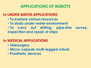APPLICATIONS OF ROBOTS
In UNDER WATER APPLICATIONS
• To explore various resources
• To study under-water environment
• To carry out drilling, pipe-line survey,
inspection and repair of ships
In MEDICAL APPLICATIONS
• Telesurgery
• Micro-capsule multi-legged robots
• Prosthetic devices
 
