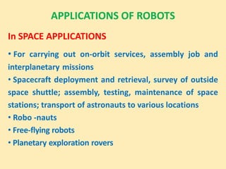APPLICATIONS OF ROBOTS
In SPACE APPLICATIONS
• For carrying out on-orbit services, assembly job and
interplanetary missions
• Spacecraft deployment and retrieval, survey of outside
space shuttle; assembly, testing, maintenance of space
stations; transport of astronauts to various locations
• Robo -nauts
• Free-flying robots
• Planetary exploration rovers
 